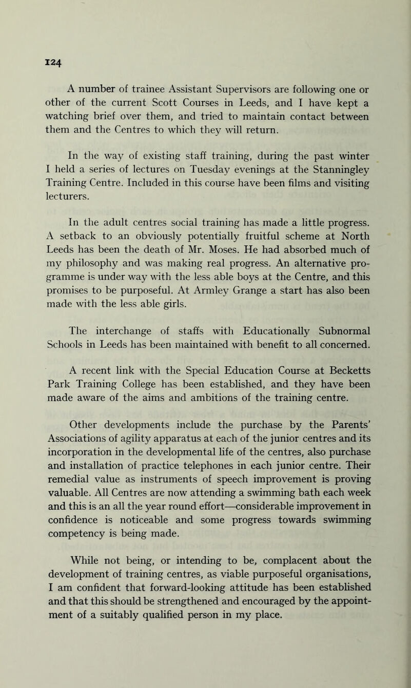 A number of trainee Assistant Supervisors are following one or other of the current Scott Courses in Leeds, and I have kept a watching brief over them, and tried to maintain contact between them and the Centres to which they will return. In the way of existing staff training, during the past winter I held a series of lectures on Tuesday evenings at the Stanningley Training Centre. Included in this course have been films and visiting lecturers. In the adult centres social training has made a little progress. A setback to an obviously potentially fruitful scheme at North Leeds has been the death of Mr. Moses. He had absorbed much of my philosophy and was making real progress. An alternative pro¬ gramme is under way with the less able boys at the Centre, and this promises to be purposeful. At Armley Grange a start has also been made with the less able girls. The interchange of staffs with Educationally Subnormal Schools in Leeds has been maintained with benefit to all concerned. A recent link with the Special Education Course at Becketts Park Training College has been established, and they have been made aware of the aims and ambitions of the training centre. Other developments include the purchase by the Parents’ Associations of agility apparatus at each of the junior centres and its incorporation in the developmental life of the centres, also purchase and installation of practice telephones in each junior centre. Their remedial value as instruments of speech improvement is proving valuable. All Centres are now attending a swimming bath each week and this is an all the year round effort—considerable improvement in confidence is noticeable and some progress towards swimming competency is being made. While not being, or intending to be, complacent about the development of training centres, as viable purposeful organisations, I am confident that forward-looking attitude has been established and that this should be strengthened and encouraged by the appoint¬ ment of a suitably qualified person in my place.