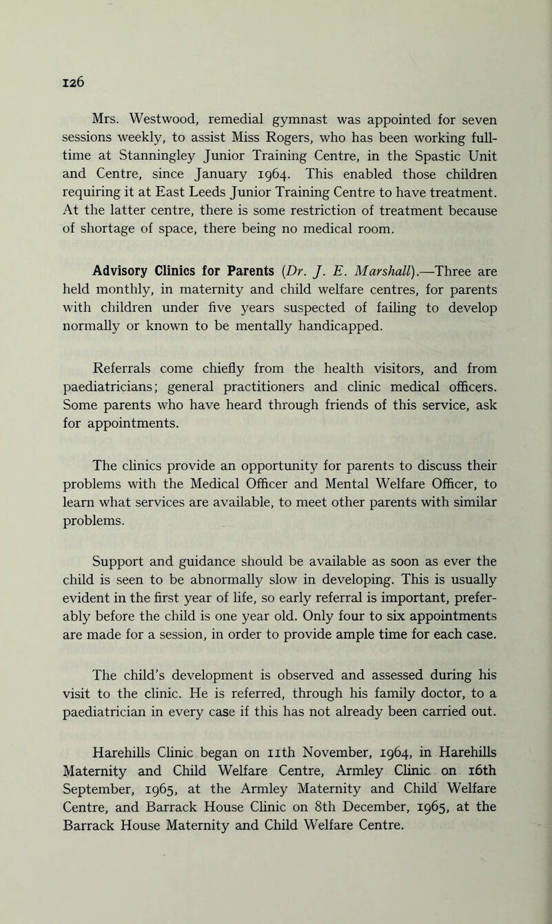 Mrs. Westwood, remedial gymnast was appointed for seven sessions weekly, to assist Miss Rogers, who has been working full¬ time at Stanningley Junior Training Centre, in the Spastic Unit and Centre, since January 1964. This enabled those children requiring it at East Leeds Junior Training Centre to have treatment. At the latter centre, there is some restriction of treatment because of shortage of space, there being no medical room. Advisory Clinics for Parents [Dr. J. E. Marshall).—Three are held monthly, in maternity and child welfare centres, for parents with children under five years suspected of failing to develop normally or known to be mentally handicapped. Referrals come chiefly from the health visitors, and from paediatricians; general practitioners and clinic medical officers. Some parents who have heard through friends of this service, ask for appointments. The clinics provide an opportunity for parents to discuss their problems with the Medical Officer and Mental Welfare Officer, to learn what services are available, to meet other parents with similar problems. Support and guidance should be available as soon as ever the child is seen to be abnormally slow in developing. This is usually evident in the first year of life, so early referral is important, prefer¬ ably before the child is one year old. Only four to six appointments are made for a session, in order to provide ample time for each case. The child’s development is observed and assessed during his visit to the clinic. He is referred, through his family doctor, to a paediatrician in every case if this has not already been carried out. Harehills Clinic began on nth November, 1964, in Harehills Maternity and Child Welfare Centre, Armley Clinic, on 16th September, 1965, at the Armley Maternity and Child Welfare Centre, and Barrack House Clinic on 8th December, 1965, at the Barrack House Maternity and Child Welfare Centre.