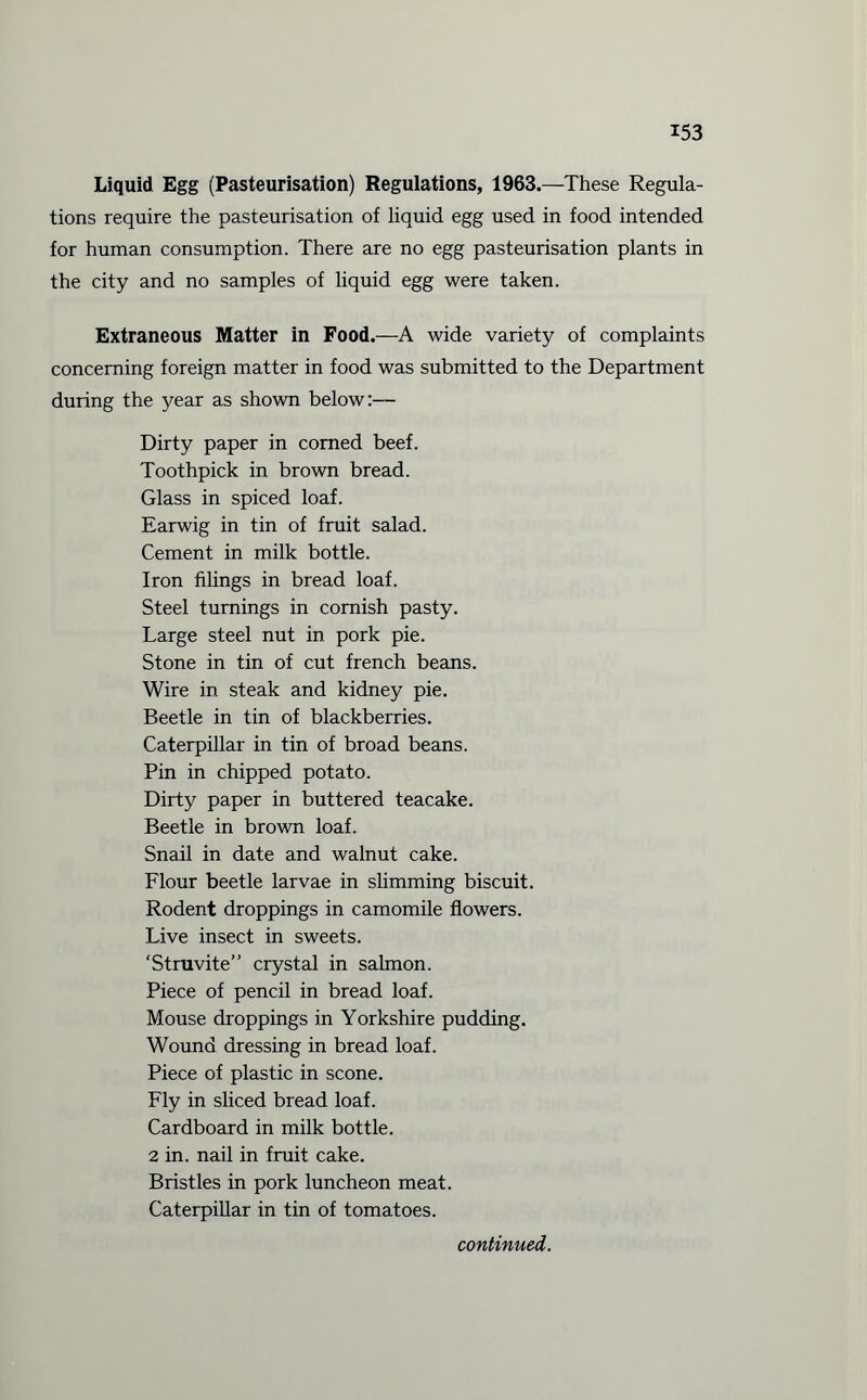 Liquid Egg (Pasteurisation) Regulations, 1963.—These Regula¬ tions require the pasteurisation of liquid egg used in food intended for human consumption. There are no egg pasteurisation plants in the city and no samples of liquid egg were taken. Extraneous Matter in Food.—A wide variety of complaints concerning foreign matter in food was submitted to the Department during the year as shown below:— Dirty paper in corned beef. Toothpick in brown bread. Glass in spiced loaf. Earwig in tin of fruit salad. Cement in milk bottle. Iron filings in bread loaf. Steel turnings in comish pasty. Large steel nut in pork pie. Stone in tin of cut french beans. Wire in steak and kidney pie. Beetle in tin of blackberries. Caterpillar in tin of broad beans. Pin in chipped potato. Dirty paper in buttered teacake. Beetle in brown loaf. Snail in date and walnut cake. Flour beetle larvae in slimming biscuit. Rodent droppings in camomile flowers. Live insect in sweets. ‘Struvite” crystal in salmon. Piece of pencil in bread loaf. Mouse droppings in Yorkshire pudding. Wound dressing in bread loaf. Piece of plastic in scone. Fly in sliced bread loaf. Cardboard in milk bottle. 2 in. nail in fruit cake. Bristles in pork luncheon meat. Caterpillar in tin of tomatoes. continued.