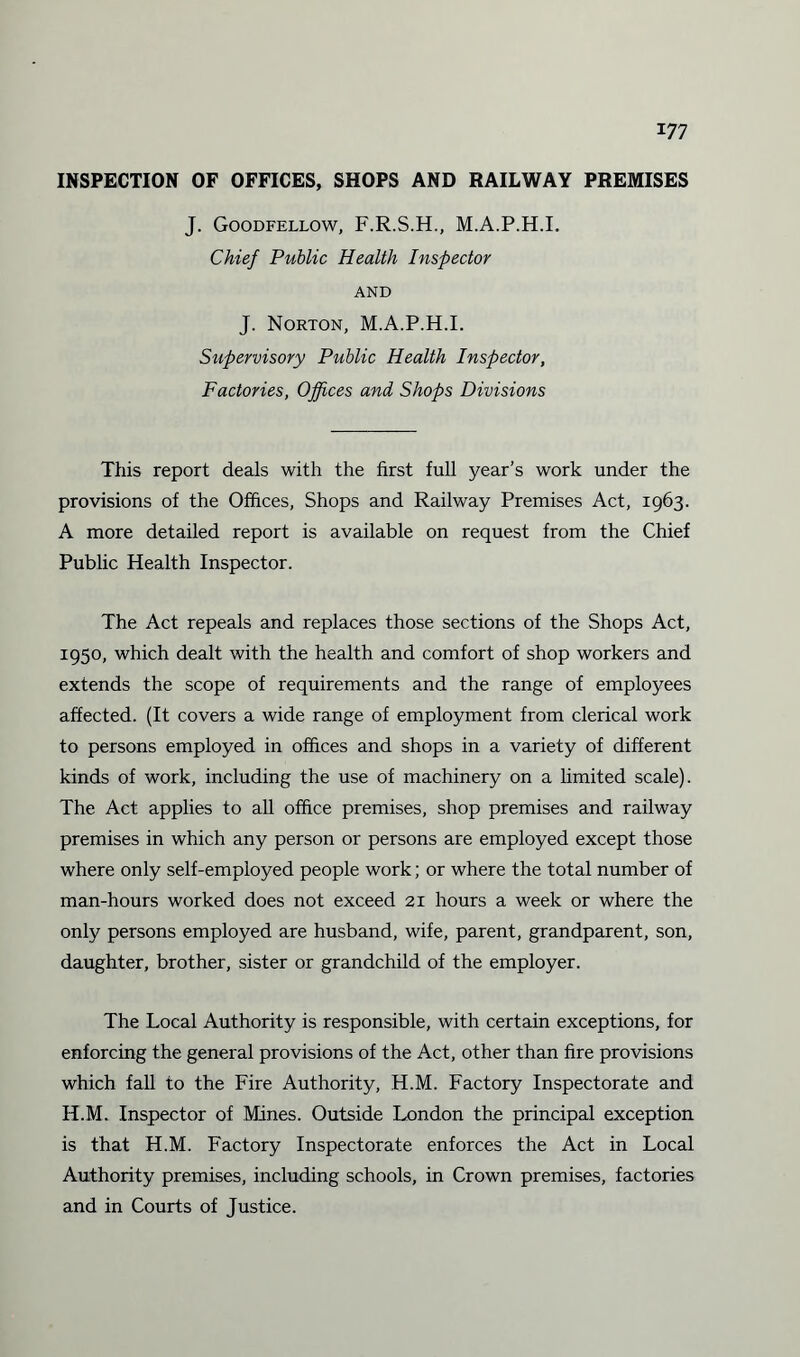 INSPECTION OF OFFICES, SHOPS AND RAILWAY PREMISES J. Goodfellow, F.R.S.H., M.A.P.H.I. Chief Public Health Inspector AND J. Norton, M.A.P.H.I. Supervisory Public Health Inspector, Factories, Offices and Shops Divisions This report deals with the first full year’s work under the provisions of the Offices, Shops and Railway Premises Act, 1963. A more detailed report is available on request from the Chief Public Health Inspector. The Act repeals and replaces those sections of the Shops Act, 1950, which dealt with the health and comfort of shop workers and extends the scope of requirements and the range of employees affected. (It covers a wide range of employment from clerical work to persons employed in offices and shops in a variety of different kinds of work, including the use of machinery on a limited scale). The Act applies to all office premises, shop premises and railway premises in which any person or persons are employed except those where only self-employed people work; or where the total number of man-hours worked does not exceed 21 hours a week or where the only persons employed are husband, wife, parent, grandparent, son, daughter, brother, sister or grandchild of the employer. The Local Authority is responsible, with certain exceptions, for enforcing the general provisions of the Act, other than fire provisions which fall to the Fire Authority, H.M. Factory Inspectorate and H.M. Inspector of Mines. Outside London the principal exception is that H.M. Factory Inspectorate enforces the Act in Local Authority premises, including schools, in Crown premises, factories and in Courts of Justice.