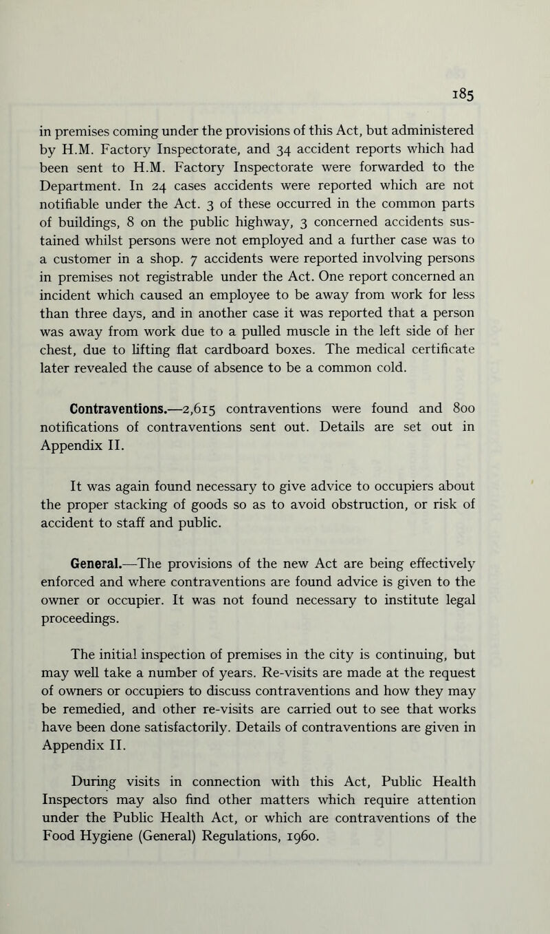 i«5 in premises coming under the provisions of this Act, but administered by H.M. Factory Inspectorate, and 34 accident reports which had been sent to H.M. Factory Inspectorate were forwarded to the Department. In 24 cases accidents were reported which are not notifiable under the Act. 3 of these occurred in the common parts of buildings, 8 on the public highway, 3 concerned accidents sus¬ tained whilst persons were not employed and a further case was to a customer in a shop. 7 accidents were reported involving persons in premises not registrable under the Act. One report concerned an incident which caused an employee to be away from work for less than three days, and in another case it was reported that a person was away from work due to a pulled muscle in the left side of her chest, due to lifting flat cardboard boxes. The medical certificate later revealed the cause of absence to be a common cold. Contraventions.—2,615 contraventions were found and 800 notifications of contraventions sent out. Details are set out in Appendix II. It was again found necessary to give advice to occupiers about the proper stacking of goods so as to avoid obstruction, or risk of accident to staff and public. General.—The provisions of the new Act are being effectively enforced and where contraventions are found advice is given to the owner or occupier. It was not found necessary to institute legal proceedings. The initial inspection of premises in the city is continuing, but may well take a number of years. Re-visits are made at the request of owners or occupiers to discuss contraventions and how they may be remedied, and other re-visits are carried out to see that works have been done satisfactorily. Details of contraventions are given in Appendix II. During visits in connection with this Act, Public Health Inspectors may also find other matters which require attention under the Public Health Act, or which are contraventions of the Food Hygiene (General) Regulations, i960.