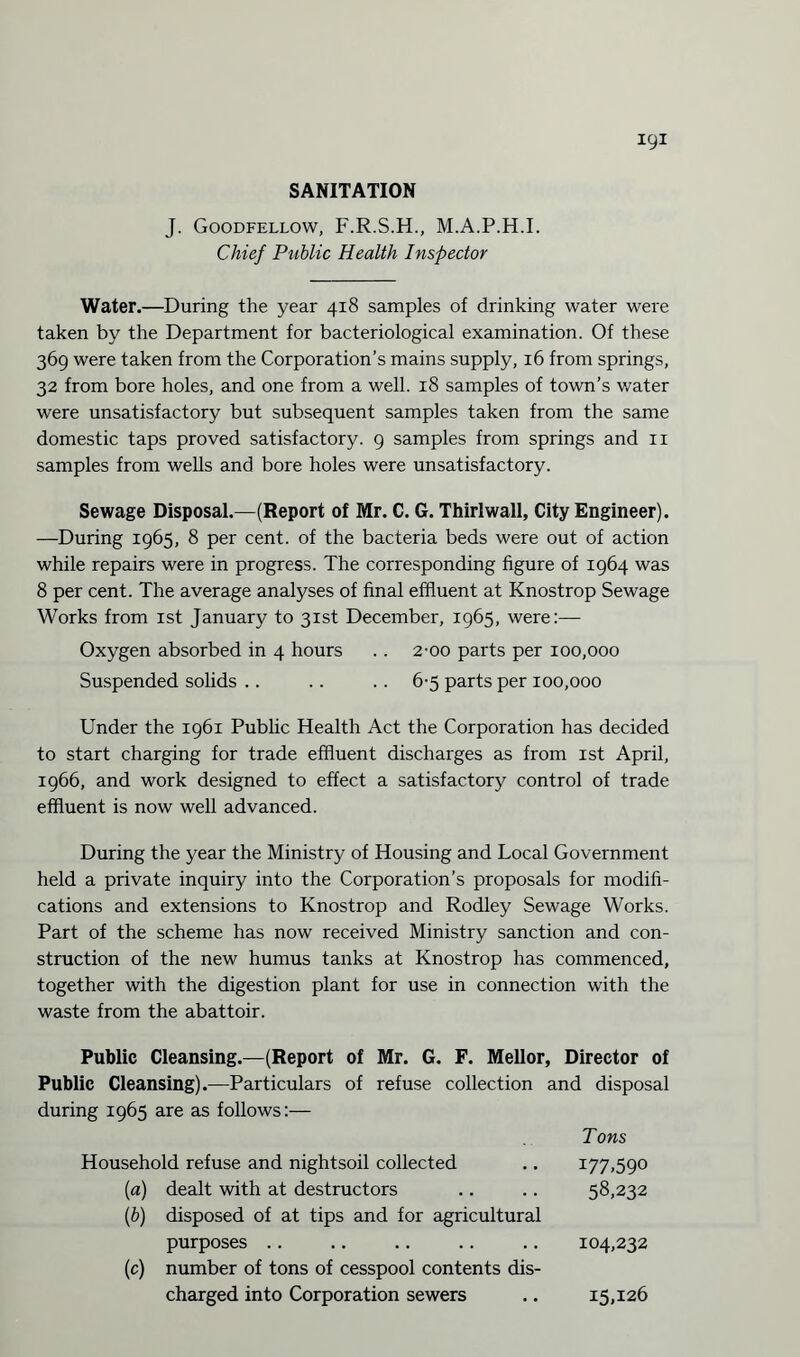 igi SANITATION J. Goodfellow, F.R.S.H., M.A.P.H.I. Chief Public Health Inspector Water.—During the year 418 samples of drinking water were taken by the Department for bacteriological examination. Of these 369 were taken from the Corporation’s mains supply, 16 from springs, 32 from bore holes, and one from a well. 18 samples of town’s water were unsatisfactory but subsequent samples taken from the same domestic taps proved satisfactory. 9 samples from springs and 11 samples from wells and bore holes were unsatisfactory. Sewage Disposal.—(Report of Mr. C. G. Thirlwall, City Engineer). —During 1965, 8 per cent, of the bacteria beds were out of action while repairs were in progress. The corresponding figure of 1964 was 8 per cent. The average analyses of final effluent at Knostrop Sewage Works from 1st January to 31st December, 1965, were:— Oxygen absorbed in 4 hours . . 2-00 parts per 100,000 Suspended solids .. .. . . 6-5 parts per 100,000 Under the 1961 Public Health Act the Corporation has decided to start charging for trade effluent discharges as from 1st April, 1966, and work designed to effect a satisfactory control of trade effluent is now well advanced. During the year the Ministry of Housing and Local Government held a private inquiry into the Corporation’s proposals for modifi¬ cations and extensions to Knostrop and Rodley Sewage Works. Part of the scheme has now received Ministry sanction and con¬ struction of the new humus tanks at Knostrop has commenced, together with the digestion plant for use in connection with the waste from the abattoir. Public Cleansing.—(Report of Mr. G. F. Mellor, Director of Public Cleansing).—Particulars of refuse collection and disposal during 1965 are as follows:— Tons Household refuse and nightsoil collected .. 177,590 [a) dealt with at destructors .. .. 58,232 (ib) disposed of at tips and for agricultural purposes .. .. .. .. .. 104,232 (c) number of tons of cesspool contents dis¬ charged into Corporation sewers 15,126