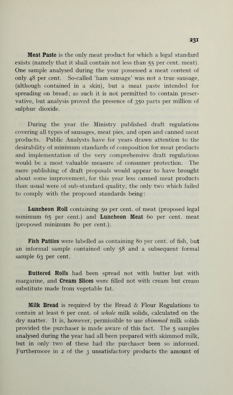 Meat Paste is the only meat product for which a legal standard exists (namely that it shall contain not less than 55 per cent. meat). One sample analysed during the year possessed a meat content of only 48 per cent. So-called 'ham sausage’ was not a true sausage, (although contained in a skin), but a meat paste intended for spreading on bread; as such it is not permitted to contain preser¬ vative, but analysis proved the presence of 350 parts per million of sulphur dioxide. During the year the Ministry published draft regulations covering all types of sausages, meat pies, and open and canned meat products. Public Analysts have for years drawn attention to the desirability of minimum standards of composition for meat products and implementation of the very comprehensive draft regulations would be a most valuable measure of consumer protection. The mere publishing of draft proposals would appear to have brought about some improvement, for this year less canned meat products than usual were of sub-standard quality, the only two which failed to comply with the proposed standards being: Luncheon Roll containing 50 per cent, of meat (proposed legal minimum 65 per cent.) and Luncheon Meat 60 per cent, meat (proposed minimum 80 per cent.). Fish Patties were labelled as containing 80 per cent, of fish, but an informal sample contained only 58 and a subsequent formal sample 63 per cent. Buttered Rolls had been spread not with butter but with margarine, and Cream Slices were filled not with cream but cream substitute made from vegetable fat. Milk Bread is required by the Bread & Flour Regulations to contain at least 6 per cent, of whole milk solids, calculated on the dry matter. It is, however, permissible to use skimmed milk solids provided the purchaser is made aware of this fact. The 5 samples analysed during the year had all been prepared with skimmed milk, but in only two of these had the purchaser been so informed. Furthermore in 2 of the 3 unsatisfactory products the amount of
