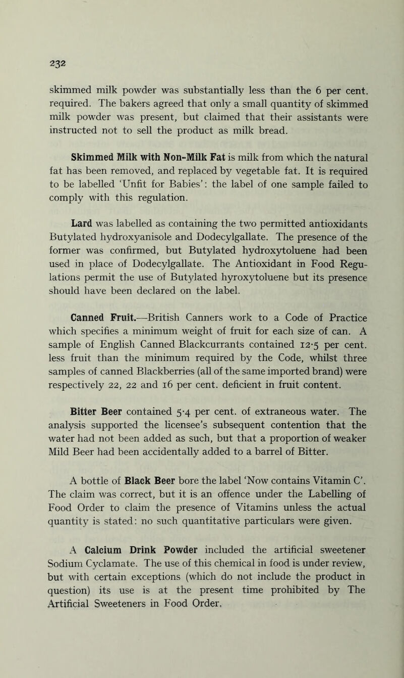 skimmed milk powder was substantially less than the 6 per cent, required. The bakers agreed that only a small quantity of skimmed milk powder was present, but claimed that their assistants were instructed not to sell the product as milk bread. Skimmed Milk with Non-Milk Fat is milk from which the natural fat has been removed, and replaced by vegetable fat. It is required to be labelled ‘Unfit for Babies’: the label of one sample failed to comply with this regulation. Lard was labelled as containing the two permitted antioxidants Butylated hydroxyanisole and Dodecylgallate. The presence of the former was confirmed, but Butylated hydroxytoluene had been used in place of Dodecylgallate. The Antioxidant in Food Regu¬ lations permit the use of Butylated hyroxytoluene but its presence should have been declared on the label. Canned Fruit.—British Canners work to a Code of Practice which specifies a minimum weight of fruit for each size of can. A sample of English Canned Blackcurrants contained 12-5 per cent, less fruit than the minimum required by the Code, whilst three samples of canned Blackberries (all of the same imported brand) were respectively 22, 22 and 16 per cent, deficient in fruit content. Bitter Beer contained 5-4 per cent, of extraneous water. The analysis supported the licensee’s subsequent contention that the water had not been added as such, but that a proportion of weaker Mild Beer had been accidentally added to a barrel of Bitter. A bottle of Black Beer bore the label ‘Now contains Vitamin C’. The claim was correct, but it is an offence under the Labelling of Food Order to claim the presence of Vitamins unless the actual quantity is stated: no such quantitative particulars were given. A Calcium Drink Powder included the artificial sweetener Sodium Cyclamate. The use of this chemical in food is under review, but with certain exceptions (which do not include the product in question) its use is at the present time prohibited by The Artificial Sweeteners in Food Order,