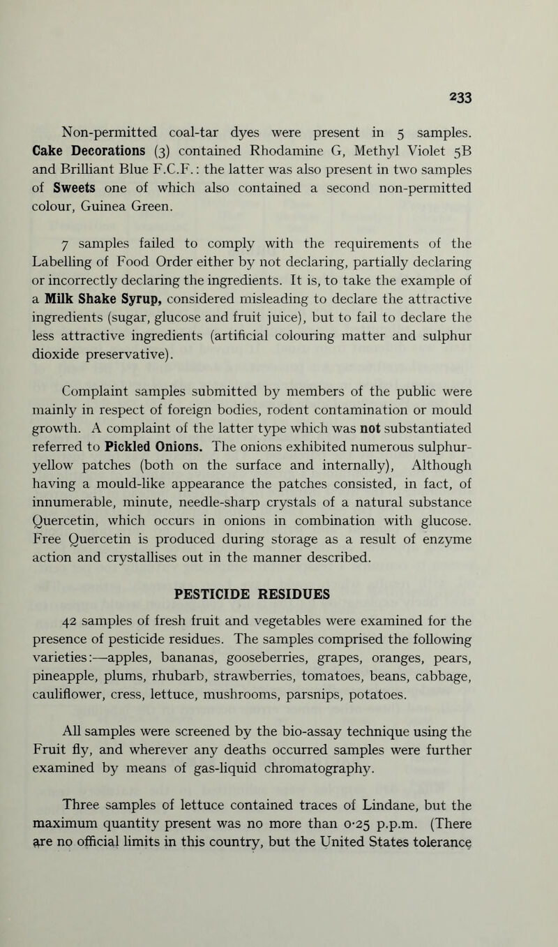 Non-permitted coal-tar dyes were present in 5 samples. Cake Decorations (3) contained Rhodamine G, Methyl Violet 5B and Brilliant Blue F.C.F.: the latter was also present in two samples of Sweets one of which also contained a second non-permitted colour, Guinea Green. 7 samples failed to comply with the requirements of the Labelling of Food Order either by not declaring, partially declaring or incorrectly declaring the ingredients. It is, to take the example of a Milk Shake Syrup, considered misleading to declare the attractive ingredients (sugar, glucose and fruit juice), but to fail to declare the less attractive ingredients (artificial colouring matter and sulphur dioxide preservative). Complaint samples submitted by members of the public were mainly in respect of foreign bodies, rodent contamination or mould growth. A complaint of the latter type which was not substantiated referred to Pickled Onions. The onions exhibited numerous sulphur- yellow patches (both on the surface and internally), Although having a mould-like appearance the patches consisted, in fact, of innumerable, minute, needle-sharp crystals of a natural substance Quercetin, which occurs in onions in combination with glucose. Free Quercetin is produced during storage as a result of enzyme action and crystallises out in the manner described. PESTICIDE RESIDUES 42 samples of fresh fruit and vegetables were examined for the presence of pesticide residues. The samples comprised the following varieties:—apples, bananas, gooseberries, grapes, oranges, pears, pineapple, plums, rhubarb, strawberries, tomatoes, beans, cabbage, cauliflower, cress, lettuce, mushrooms, parsnips, potatoes. All samples were screened by the bio-assay technique using the Fruit fly, and wherever any deaths occurred samples were further examined by means of gas-liquid chromatography. Three samples of lettuce contained traces of Lindane, but the maximum quantity present was no more than 0-25 p.p.m. (There are no official limits in this country, but the United States tolerance