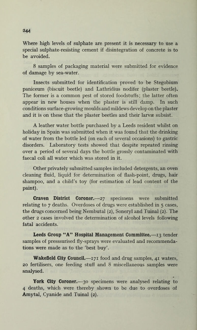 Where high levels of sulphate are present it is necessary to use a special sulphate-resisting cement if disintegration of concrete is to be avoided. 8 samples of packaging material were submitted for evidence of damage by sea-water. Insects submitted for identification proved to be Stegobium paniceum (biscuit beetle) and Lathridius nodifer (plaster beetle). The former is a common pest of stored foodstuffs; the latter often appear in new houses when the plaster is still damp. In such conditions surface-growing moulds and mildews develop on the plaster and it is on these that the plaster beetles and their larvae subsist. A leather water bottle purchased by a Leeds resident whilst on holiday in Spain was submitted when it was found that the drinking of water from the bottle led (on each of several occasions) to gastric disorders. Laboratory tests showed that despite repeated rinsing over a period of several days the bottle grossly contaminated with faecal coli all water which was stored in it. Other privately submitted samples included detergents, an oven cleaning fluid, liquid for determination of flash-point, drugs, hair shampoo, and a child’s toy (for estimation of lead content of the paint). Craven District Coroner.—27 specimens were submitted relating to 7 deaths. Overdoses of drugs were established in 5 cases, the drugs concerned being Nembutal (2), Soneryl and Tuinal (2). The other 2 cases involved the determination of alcohol levels following fatal accidents. Leeds Group “A” Hospital Management Committee.—13 tender samples of presssurised fly-sprays were evaluated and recommenda¬ tions were made as to the ‘best buy’. Wakefield City Council.—171 food and drug samples, 41 waters, 20 fertilisers, one feeding stuff and 8 miscellaneous samples were analysed. York City Coroner.—30 specimens were analysed relating to 4 deaths, which were thereby shown to be due to overdoses of Amytal, Cyanide and Tuinal (2).