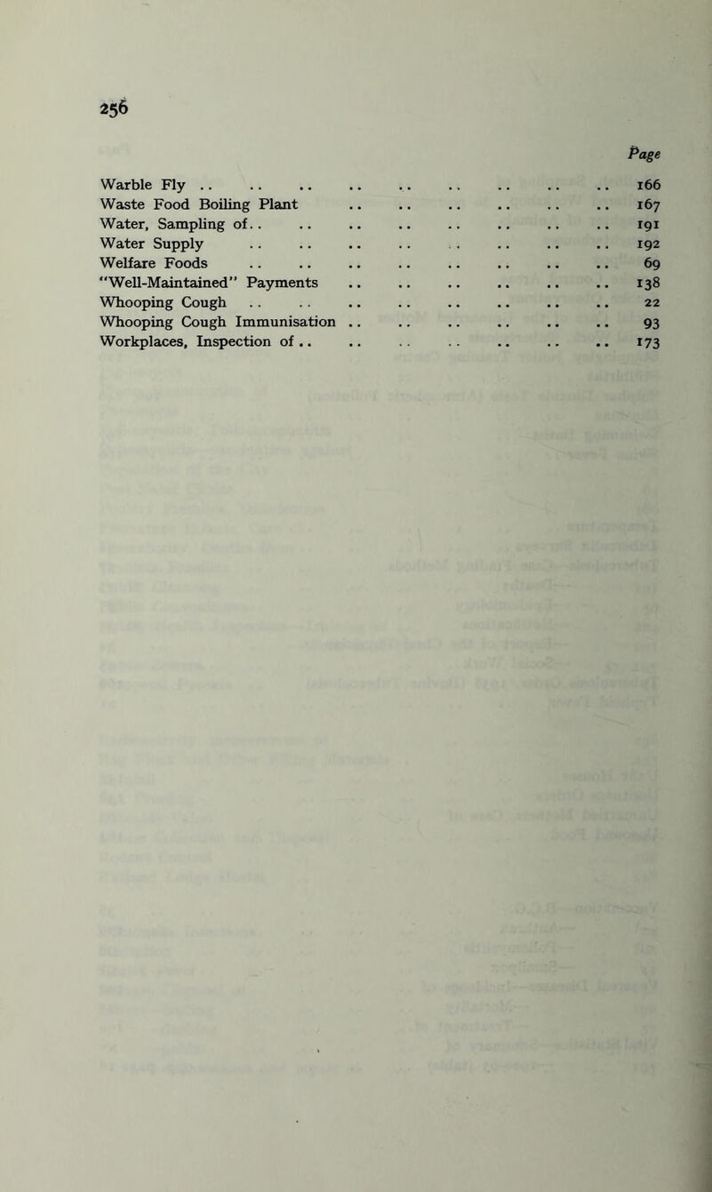 Page Warble Fly .. .. .. .. .. .. .. .. .. 166 Waste Food Boiling Plant .. .. .. .. .. .. 167 Water, Sampling of.. .. .. .. .. .. .. .. 191 Water Supply .. .. .. .. . .. .. .. 192 Welfare Foods .. .. .. .. .. ,. .. .. 69 Well-Maintained” Payments ., .. .. ,. .. .. 138 Wbooping Cough . . . . .. . . .. .. .. .. 22 Whooping Cough Immunisation .. .. .. .. .. .. 93