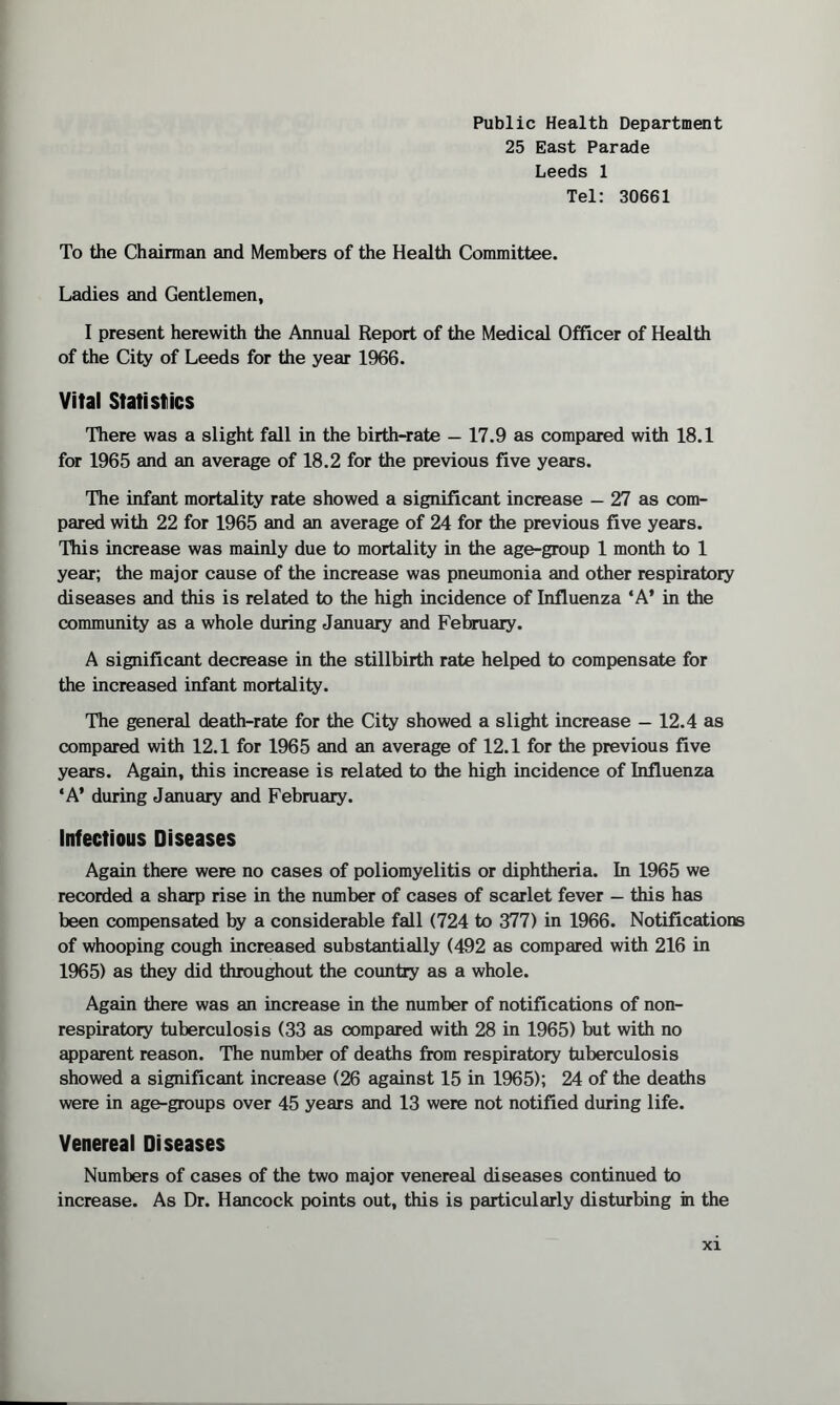 Public Health Department 25 East Parade Leeds 1 Tel: 30661 To the Chairman and Members of the Health Committee. Ladies and Gentlemen, I present herewith the Annual Report of the Medical Officer of Health of the City of Leeds for the year 1966. Vital Statistics There was a slight fall in the birth-rate — 17.9 as compared with 18.1 for 1965 and an average of 18.2 for the previous five years. The infant mortality rate showed a significant increase — 27 as com¬ pared with 22 for 1965 and an average of 24 for the previous five years. This increase was mainly due to mortality in the age-group 1 month to 1 year; the major cause of the increase was pneumonia and other respiratory diseases and this is related to the high incidence of Influenza ‘A’ in the community as a whole during January and February. A significant decrease in the stillbirth rate helped to compensate for the increased infant mortality. The general death-rate for the City showed a slight increase — 12.4 as compared with 12.1 for 1965 and an average of 12.1 for the previous five years. Again, this increase is related to the high incidence of Influenza ‘A’ during January and February. Infectious Diseases Again there were no cases of poliomyelitis or diphtheria. In 1965 we recorded a sharp rise in the number of cases of scarlet fever — this has been compensated by a considerable fall (724 to 377) in 1966. Notifications of whooping cough increased substantially (492 as compared with 216 in 1965) as they did throughout the country as a whole. Again there was an increase in the number of notifications of non- respiratory tuberculosis (33 as compared with 28 in 1965) but with no apparent reason. The number of deaths from respiratory tuberculosis showed a significant increase (26 against 15 in 1965); 24 of the deaths were in age-groups over 45 years and 13 were not notified during life. Venereal Diseases Numbers of cases of the two major venereal diseases continued to increase. As Dr. Hancock points out, this is particularly disturbing in the