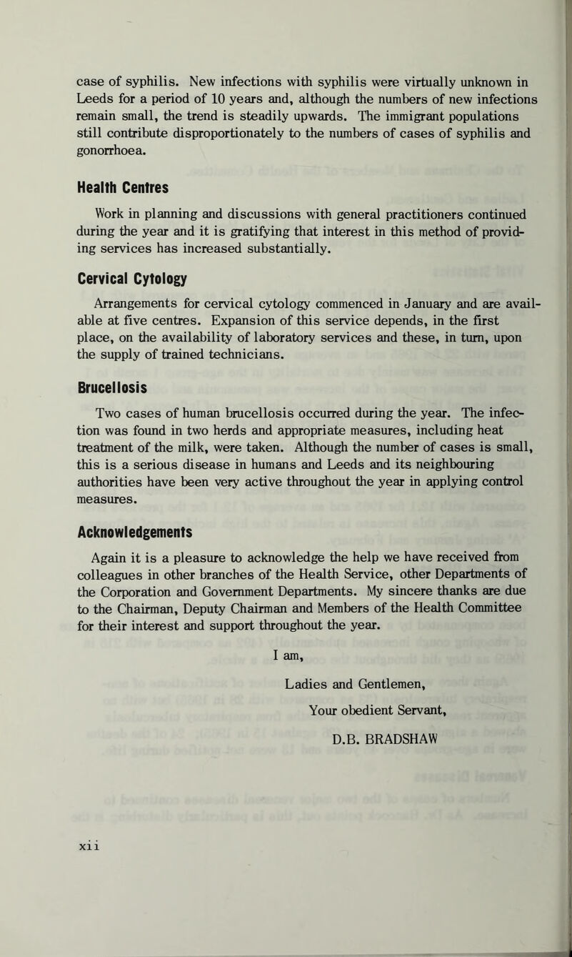 case of syphilis. New infections with syphilis were virtually unknown in Leeds for a period of 10 years and, although the numbers of new infections remain small, the trend is steadily upwards. The immigrant populations still contribute disproportionately to the numbers of cases of syphilis and gonorrhoea. Health Centres Work in planning and discussions with general practitioners continued during the year and it is gratifying that interest in this method of provid¬ ing services has increased substantially. Cervical Cytology Arrangements for cervical cytology commenced in January and are avail¬ able at five centres. Expansion of this service depends, in the first place, on the availability of laboratory services and these, in turn, upon the supply of trained technicians. Brucellosis Two cases of human brucellosis occurred during the year. The infec¬ tion was found in two herds and appropriate measures, including heat treatment of the milk, were taken. Although the number of cases is small, this is a serious disease in humans and Leeds and its neighbouring authorities have been very active throughout the year in applying control measures. Acknowledgements Again it is a pleasure to acknowledge the help we have received from colleagues in other branches of the Health Service, other Departments of the Corporation and Government Departments. My sincere thanks are due to the Chairman, Deputy Chairman and Members of the Health Committee for their interest and support throughout the year. I am, Ladies and Gentlemen, Your obedient Servant, D.B. BRADSHAW XI1