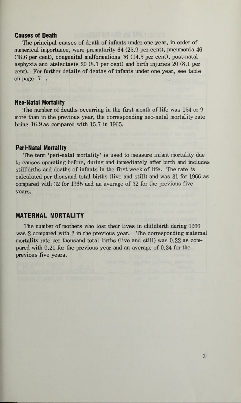 The principal causes of death of infants under one year, in order of numerical importance, were prematurity 64 (25.9 per cent), pneumonia 46 (18.6 per cent), congenital malformations 36 (14.5 per cent), post-natal asphyxia and atelectasis 20 (8.1 per cent) and birth injuries 20 (8.1 per cent). For further details of deaths of infants under one year, see table on page 7 . Neo-Natal Mortality The number of deaths occurring in the first month of life was 154 or 9 more than in the previous year, the corresponding neo-natal mortality rate being 16.9 as compared with 15.7 in 1965. Peri-Natal Mortality The term ‘peri-natal mortality* is used to measure infant mortality due to causes operating before, during and immediately after birth and includes stillbirths and deaths of infants in the first week of life. The rate is calculated per thousand total births (live and still) and was 31 for 1966 as compared with 32 for 1965 and an average of 32 for the previous five years. MATERNAL MORTALITY The number of mothers who lost their lives in childbirth during 1966 was 2 compared with 2 in the previous year. The corresponding maternal mortality rate per thousand total births (live and still) was 0.22 as com¬ pared with 0.21 for the previous year and an average of 0.34 for the previous five years.