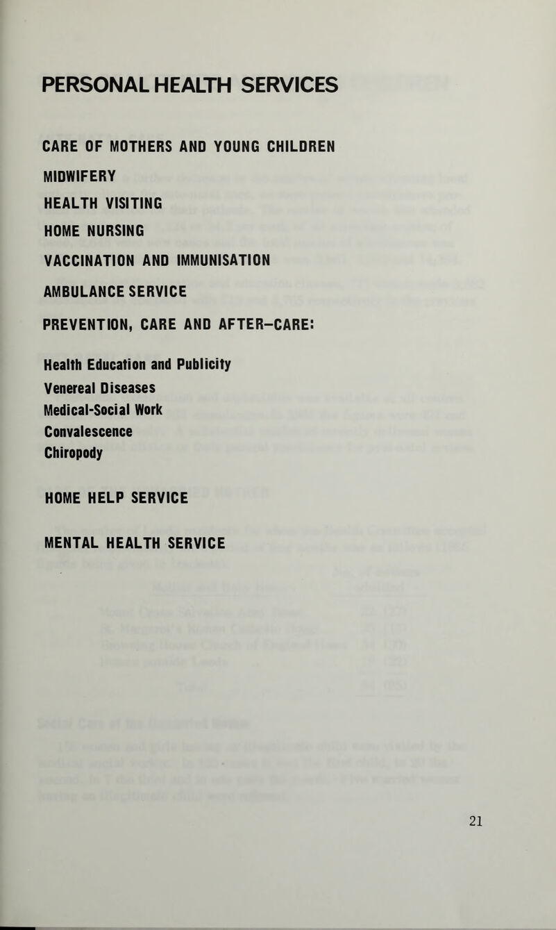 PERSONAL HEALTH SERVICES CARE OF MOTHERS AND YOUNG CHILDREN MIDWIFERY HEALTH VISITING HOME NURSING VACCINATION AND IMMUNISATION AMBULANCE SERVICE PREVENTION, CARE AND AFTER-CARE: Health Education and Publicity Venereal Diseases Medical-Social Work Convalescence Chiropody HOME HELP SERVICE MENTAL HEALTH SERVICE