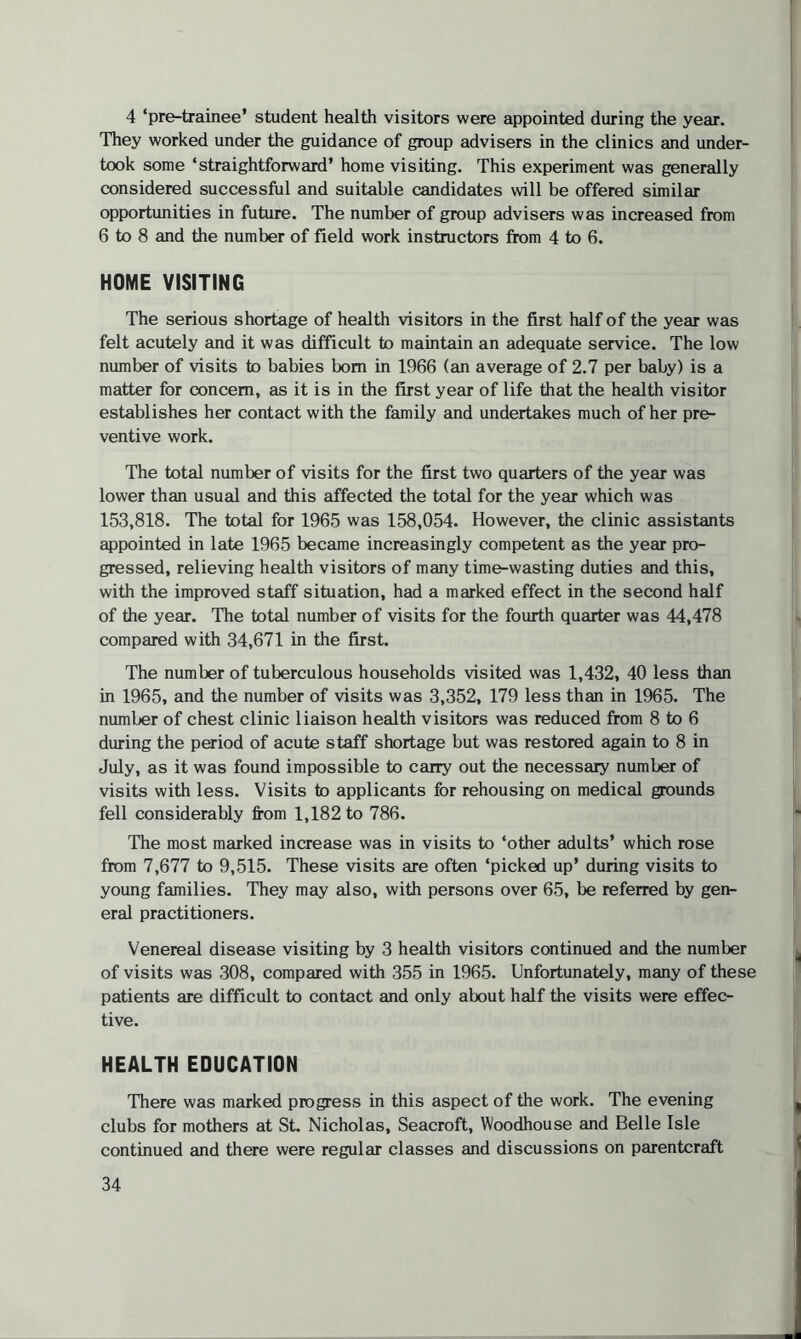 4 ‘pre-trainee’ student health visitors were appointed during the year. They worked under the guidance of group advisers in the clinics and under¬ took some ‘straightforward’ home visiting. This experiment was generally considered successful and suitable candidates will be offered similar opportunities in future. The number of group advisers was increased from 6 to 8 and the number of field work instructors from 4 to 6. HOME VISITING The serious shortage of health visitors in the first half of the year was felt acutely and it was difficult to maintain an adequate service. The low number of visits to babies bom in 1966 (an average of 2.7 per baby) is a matter for concern, as it is in the first year of life that the health visitor establishes her contact with the family and undertakes much of her pre¬ ventive work. The total number of visits for the first two quarters of the year was lower than usual and this affected the total for the year which was 153,818. The total for 1965 was 158,054. However, the clinic assistants appointed in late 1965 became increasingly competent as the year pro¬ gressed, relieving health visitors of many time-wasting duties and this, with the improved staff situation, had a marked effect in the second half of the year. The total number of visits for the fourth quarter was 44,478 compared with 34,671 in the first. The number of tuberculous households visited was 1,432, 40 less than in 1965, and the number of visits was 3,352, 179 less than in 1965. The number of chest clinic liaison health visitors was reduced from 8 to 6 during the period of acute staff shortage but was restored again to 8 in July, as it was found impossible to carry out the necessary number of visits with less. Visits to applicants for rehousing on medical grounds fell considerably from 1,182 to 786. The most marked increase was in visits to ‘other adults’ which rose from 7,677 to 9,515. These visits are often ‘picked up’ during visits to young families. They may also, with persons over 65, be referred by gen¬ eral practitioners. Venereal disease visiting by 3 health visitors continued and the number of visits was 308, compared with 355 in 1965. Unfortunately, many of these patients are difficult to contact and only about half the visits were effec¬ tive. HEALTH EDUCATION There was marked progress in this aspect of the work. The evening clubs for mothers at St. Nicholas, Seacroft, Woodhouse and Belle Isle continued and there were regular classes and discussions on parentcraft