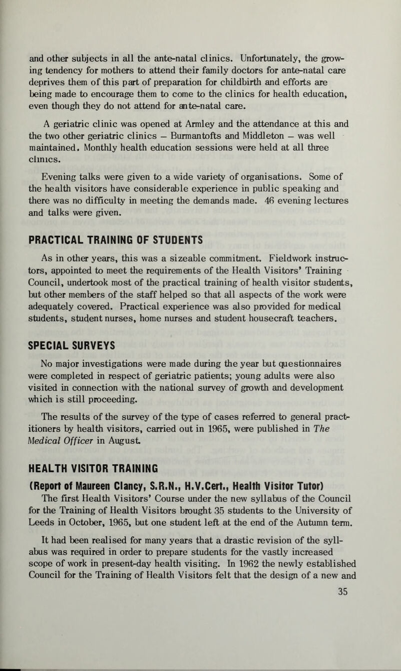 and other subjects in all the ante-natal clinics. Unfortunately, the grow¬ ing tendency for mothers to attend their family doctors for ante-natal care deprives them of this part of preparation for childbirth and efforts are being made to encourage them to come to the clinics for health education, even though they do not attend for ante-natal care. A geriatric clinic was opened at Armley and the attendance at this and the two other geriatric clinics — Burmantofts and Middleton — was well maintained. Monthly health education sessions were held at all three clinics. Evening talks were given to a wide variety of organisations. Some of the health visitors have considerable experience in public speaking and there was no difficulty in meeting the demands made. 46 evening lectures and talks were given. PRACTICAL TRAINING OF STUDENTS As in other years, this was a sizeable commitment. Fieldwork instruc¬ tors, appointed to meet the requirements of the Health Visitors’ Training Council, undertook most of the practical training of health visitor students, but other members of the staff helped so that all aspects of the work were adequately covered. Practical experience was also provided for medical students, student nurses, home nurses and student housecraft teachers. SPECIAL SURVEYS No major investigations were made during the year but questionnaires were completed in respect of geriatric patients; young adults were also visited in connection with the national survey of growth and development which is still proceeding. The results of the survey of the type of cases referred to general pract¬ itioners by health visitors, carried out in 1965, were published in The Medical Officer in August HEALTH VISITOR TRAINING (Report of Maureen Clancy, S.R.N., H.V.Cert., Health Visitor Tutor) The first Health Visitors’ Course under the new syllabus of the Council for the Training of Health Visitors brought 35 students to the University of Leeds in October, 1965, but one student left at the end of the Autumn term. It had been realised for many years that a drastic revision of the syll¬ abus was required in order to prepare students for the vastly increased scope of work in present-day health visiting. In 1962 the newly established Council for the Training of Health Visitors felt that the design of a new and