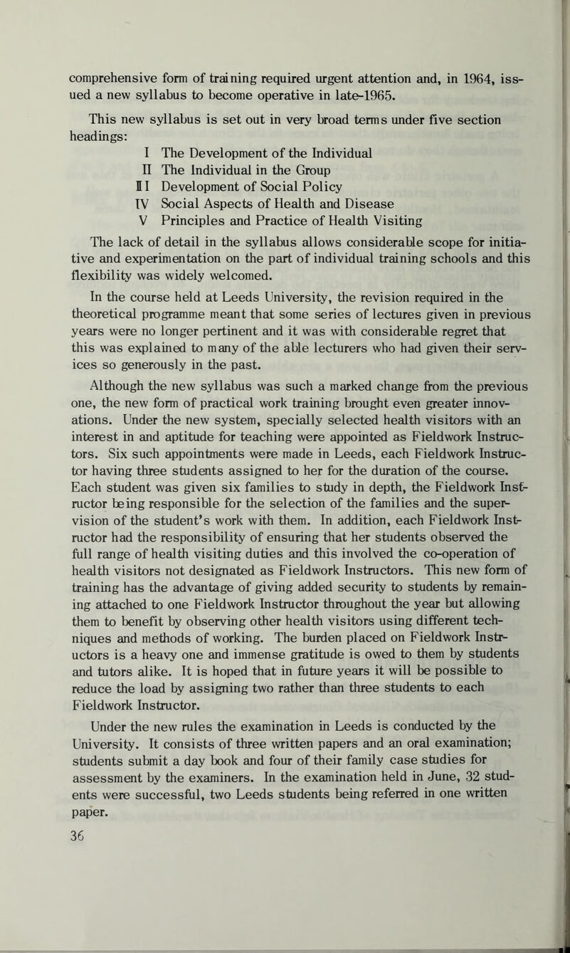 comprehensive form of training required urgent attention and, in 1964, iss¬ ued a new syllabus to become operative in late-1965. This new syllabus is set out in very broad terms under five section headings: I The Development of the Individual II The Individual in the Group HI Development of Social Policy IV Social Aspects of Health and Disease V Principles and Practice of Health Visiting The lack of detail in the syllabus allows considerable scope for initia¬ tive and experimentation on the part of individual training schools and this flexibility was widely welcomed. In the course held at Leeds University, the revision required in the theoretical programme meant that some series of lectures given in previous years were no longer pertinent and it was with considerable regret that this was explained to many of the able lecturers who had given their serv¬ ices so generously in the past. Although the new syllabus was such a marked change from the previous one, the new form of practical work training brought even greater innov¬ ations. Under the new system, specially selected health visitors with an interest in and aptitude for teaching were appointed as Fieldwork Instruc¬ tors. Six such appointments were made in Leeds, each Fieldwork Instruc¬ tor having three students assigned to her for the duration of the course. Each student was given six families to study in depth, the Fieldwork Inst¬ ructor being responsible for the selection of the families and the super- vision of the student’s work with them. In addition, each Fieldwork Inst¬ ructor had the responsibility of ensuring that her students observed the full range of health visiting duties and this involved the co-operation of health visitors not designated as Fieldwork Instructors. This new form of training has the advantage of giving added security to students by remain¬ ing attached to one Fieldwork Instructor throughout the year but allowing them to benefit by observing other health visitors using different tech¬ niques and methods of working. The burden placed on Fieldwork Instr¬ uctors is a heavy one and immense gratitude is owed to them by students and tutors alike. It is hoped that in future years it will be possible to reduce the load by assigning two rather than three students to each Fieldwork Instructor. Under the new rules the examination in Leeds is conducted by the University. It consists of three written papers and an oral examination; students submit a day book and four of their family case studies for assessment by the examiners. In the examination held in June, 32 stud¬ ents were successful, two Leeds students being referred in one written paper.