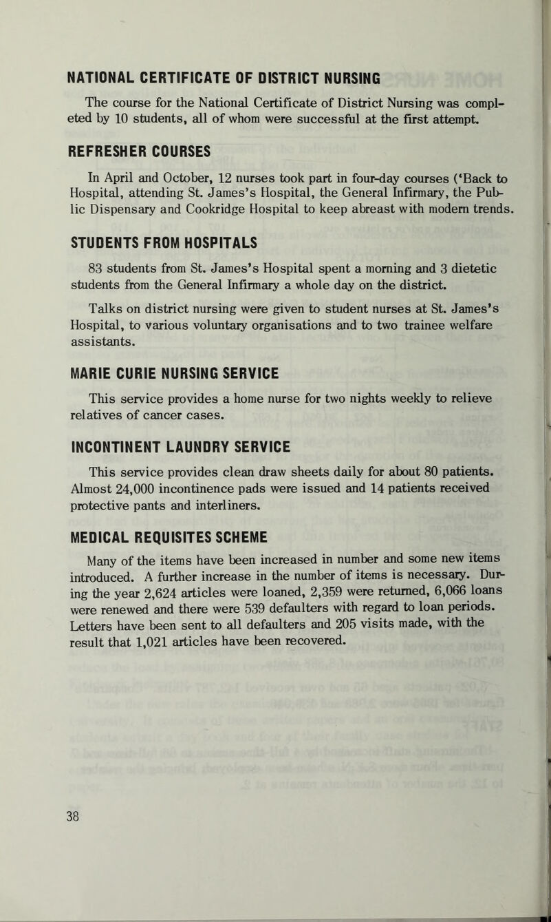 NATIONAL CERTIFICATE OF DISTRICT NURSING The course for the National Certificate of District Nursing was compl¬ eted by 10 students, all of whom were successful at the first attempt. REFRESHER COURSES In April and October, 12 nurses took part in four-day courses (‘Back to Hospital, attending St. James’s Hospital, the General Infirmary, the Pub¬ lic Dispensary and Cookridge Hospital to keep abreast with modem trends. STUDENTS FROM HOSPITALS 83 students from St. James’s Hospital spent a morning and 3 dietetic students from the General Infirmary a whole day on the district. Talks on district nursing were given to student nurses at St. James’s Hospital, to various voluntary organisations and to two trainee welfare assistants. MARIE CURIE NURSING SERVICE This service provides a home nurse for two nights weekly to relieve relatives of cancer cases. INCONTINENT LAUNDRY SERVICE This service provides clean draw sheets daily for about 80 patients. Almost 24,000 incontinence pads were issued and 14 patients received protective pants and interliners. MEDICAL REQUISITES SCHEME Many of the items have been increased in number and some new items introduced. A further increase in the number of items is necessary. Dur¬ ing the year 2,624 articles were loaned, 2,359 were returned, 6,066 loans were renewed and there were 539 defaulters with regard to loan periods. Letters have been sent to all defaulters and 205 visits made, with the result that 1,021 articles have been recovered.