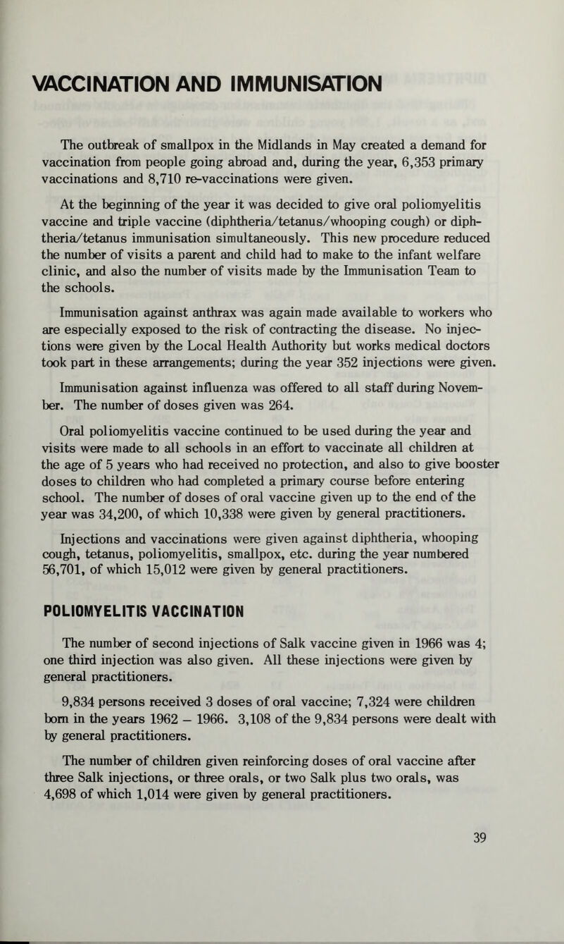 VACCINATION AND IMMUNISATION The outbreak of smallpox in the Midlands in May created a demand for vaccination from people going abroad and, during the year, 6,353 primary vaccinations and 8,710 re-vaccinations were given. At the beginning of the year it was decided to give oral poliomyelitis vaccine and triple vaccine (diphtheria/tetanus/whooping cough) or diph¬ theria/tetanus immunisation simultaneously. This new procedure reduced the number of visits a parent and child had to make to the infant welfare clinic, and also the number of visits made by the Immunisation Team to the schools. Immunisation against anthrax was again made available to workers who are especially exposed to the risk of contracting the disease. No injec¬ tions were given by the Local Health Authority but works medical doctors took part in these arrangements; during the year 352 injections were given. Immunisation against influenza was offered to all staff during Novem¬ ber. The number of doses given was 264. Oral poliomyelitis vaccine continued to be used during the year and visits were made to all schools in an effort to vaccinate all children at the age of 5 years who had received no protection, and also to give booster doses to children who had completed a primary course before entering school. The number of doses of oral vaccine given up to the end of the year was 34,200, of which 10,338 were given by general practitioners. Injections and vaccinations were given against diphtheria, whooping cough, tetanus, poliomyelitis, smallpox, etc. during the year numbered 56,701, of which 15,012 were given by general practitioners. POLIOMYELITIS VACCINATION The number of second injections of Salk vaccine given in 1966 was 4; one third injection was also given. All these injections were given by general practitioners. 9,834 persons received 3 doses of oral vaccine; 7,324 were children bom in the years 1962 — 1966. 3,108 of the 9,834 persons were dealt with by general practitioners. The number of children given reinforcing doses of oral vaccine after three Salk injections, or three orals, or two Salk plus two orals, was 4,698 of which 1,014 were given by general practitioners.