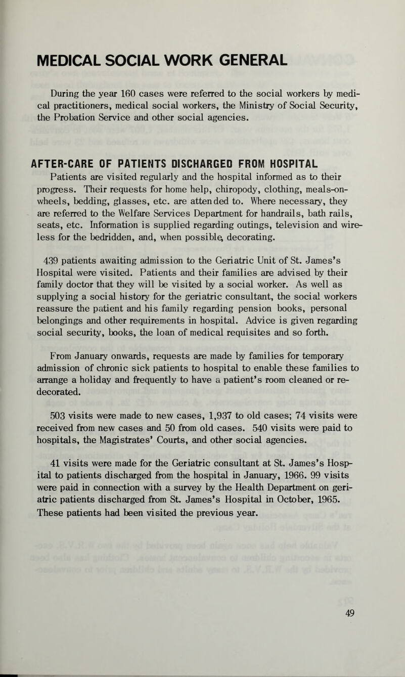 MEDICAL SOCIAL WORK GENERAL During the year 160 cases were referred to the social workers by medi¬ cal practitioners, medical social workers, the Ministry of Social Security, the Probation Service and other social agencies. AFTER-CARE OF PATIENTS DISCHARGED FROM HOSPITAL Patients are visited regularly and the hospital informed as to their progress. Their requests for home help, chiropody, clothing, meals-on- wheels, bedding, glasses, etc. are attended to. Where necessary, they are referred to the Welfare Services Department for handrails, bath rails, seats, etc. Information is supplied regarding outings, television and wire¬ less for the bedridden, and, when possible; decorating. 439 patients awaiting admission to the Geriatric Unit of St. James’s Hospital were visited. Patients and their families are advised by their family doctor that they will be visited by a social worker. As well as supplying a social history for the geriatric consultant, the social workers reassure the patient and his family regarding pension books, personal belongings and other requirements in hospital. Advice is given regarding social security, books, the loan of medical requisites and so forth. From January onwards, requests are made by families for temporary admission of chronic sick patients to hospital to enable these families to arrange a holiday and frequently to have a patient’s room cleaned or re¬ decorated. 503 visits were made to new cases, 1,937 to old cases; 74 visits were received from new cases and 50 from old cases. 540 visits were paid to hospitals, the Magistrates’ Courts, and other social agencies. 41 visits were made for the Geriatric consultant at St. James’s Hosp¬ ital to patients discharged from the hospital in January, 1966. 99 visits were paid in connection with a survey by the Health Department on geri¬ atric patients discharged from St. James’s Hospital in October, 1965. These patients had been visited the previous year.