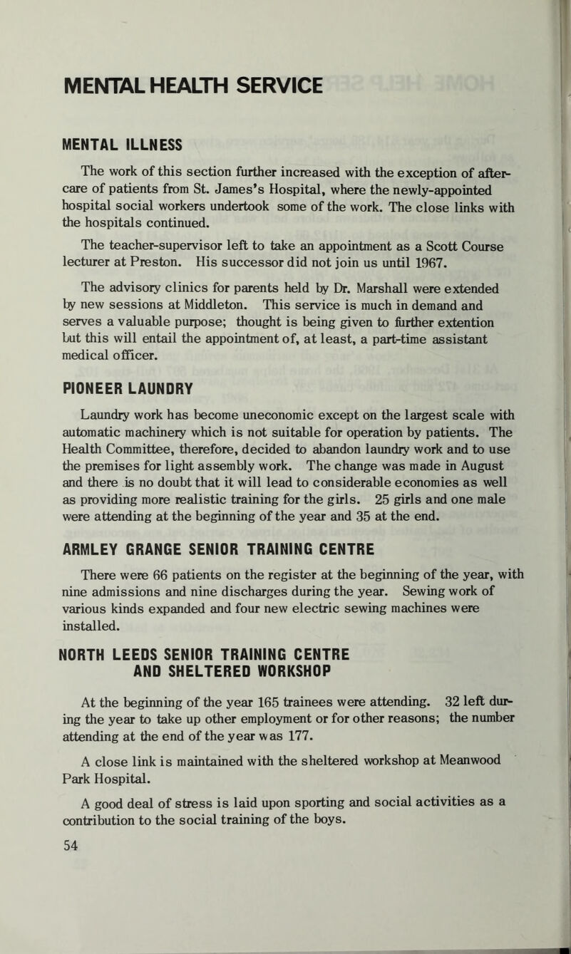 MENTAL HEALTH SERVICE MENTAL ILLNESS The work of this section further increased with the exception of after¬ care of patients from St. James’s Hospital, where the newly-appointed hospital social workers undertook some of the work. The close links with the hospitals continued. The teacher-supervisor left to take an appointment as a Scott Course lecturer at Preston. His successor did not join us until 1967. The advisory clinics for parents held by Dr. Marshall were extended by new sessions at Middleton. This service is much in demand and serves a valuable purpose; thought is being given to further extention but this will entail the appointment of, at least, a part-time assistant medical officer. PIONEER LAUNDRY Laundry work has become uneconomic except on the largest scale with automatic machinery which is not suitable for operation by patients. The Health Committee, therefore, decided to abandon laundry work and to use the premises for light assembly work. The change was made in August and there is no doubt that it will lead to considerable economies as well as providing more realistic training for the girls. 25 girls and one male were attending at the beginning of the year and 35 at the end. ARMLEY GRANGE SENIOR TRAINING CENTRE There were 66 patients on the register at the beginning of the year, with nine admissions and nine discharges during the year. Sewing work of various kinds expanded and four new electric sewing machines were installed. NORTH LEEDS SENIOR TRAINING CENTRE AND SHELTERED WORKSHOP At the beginning of the year 165 trainees were attending. 32 left dur¬ ing the year to take up other employment or for other reasons; the number attending at the end of the year was 177. A close link is maintained with the sheltered workshop at Mean wood Park Hospital. A good deal of stress is laid upon sporting and social activities as a contribution to the social training of the boys.