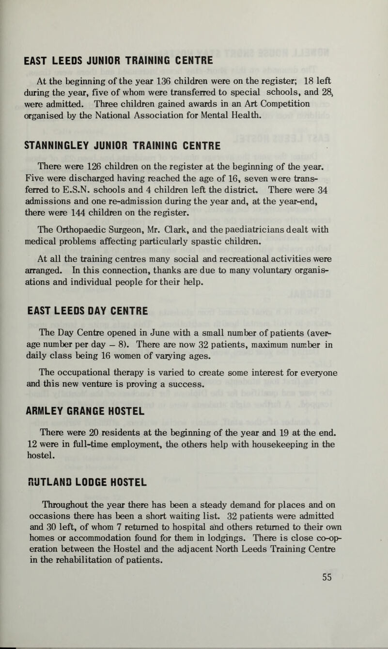 EAST LEEDS JUNIOR TRAINING CENTRE At the beginning of the year 136 children were on the register; 18 left during the year, five of whom were transferred to special schools, and 28, were admitted. Three children gained awards in an Art Competition organised by the National Association for Mental Health. STANNINGLEY JUNIOR TRAINING CENTRE There were 126 children on the register at the beginning of the year. Five were discharged having reached the age of 16, seven were trans¬ ferred to E.S.N. schools and 4 children left the district. There were 34 admissions and one re-admission during the year and, at the year-end, there were 144 children on the register. The Orthopaedic Surgeon, Mr. Clark, and the paediatricians dealt with medical problems affecting particularly spastic children. At all the training centres many social and recreational activities were arranged. In this connection, thanks are due to many voluntary organis¬ ations and individual people for their help. EAST LEEDS DAY CENTRE The Day Centre opened in June with a small number of patients (aver¬ age number per day — 8). There are now 32 patients, maximum number in daily class being 16 women of varying ages. The occupational therapy is varied to create some interest for everyone and this new venture is proving a success. ARMLEY GRANGE HOSTEL There were 20 residents at the beginning of the year and 19 at the end. 12 were in full-time employment, the others help with housekeeping in the hostel. RUTLAND LODGE HOSTEL Throughout the year there has been a steady demand for places and on occasions there has been a short waiting list. 32 patients were admitted and 30 left, of whom 7 returned to hospital and others returned to their own homes or accommodation found for them in lodgings. There is close co-op¬ eration between the Hostel and the adjacent North Leeds Training Centre in the rehabilitation of patients.
