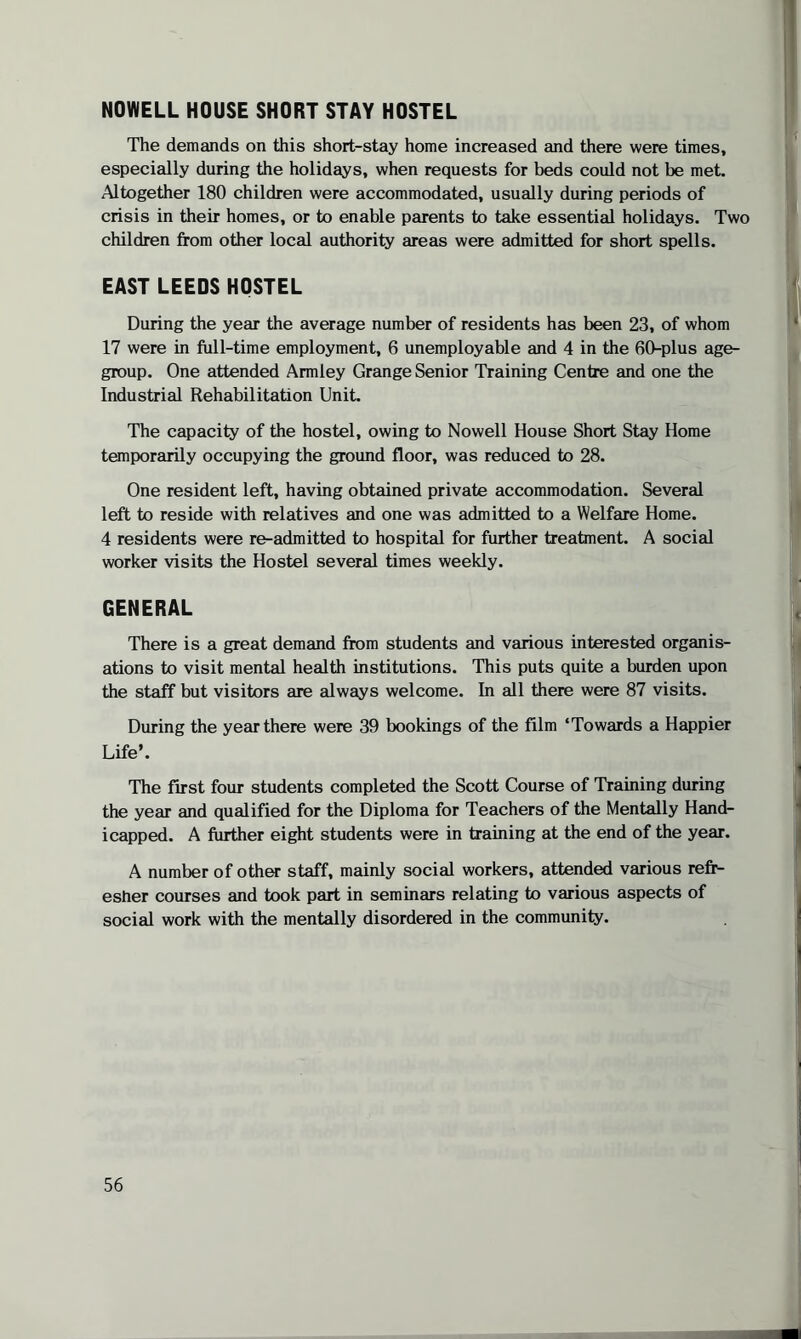 NOWELL HOUSE SHORT STAY HOSTEL The demands on this short-stay home increased and there were times, especially during the holidays, when requests for beds could not be met. Altogether 180 children were accommodated, usually during periods of crisis in their homes, or to enable parents to take essential holidays. Two children from other local authority areas were admitted for short spells. EAST LEEDS HOSTEL During the year the average number of residents has been 23, of whom 17 were in Ml-time employment, 6 unemployable and 4 in the 60-plus age- group. One attended Armley Grange Senior Training Centre and one the Industrial Rehabilitation Unit. The capacity of the hostel, owing to Nowell House Short Stay Home temporarily occupying the ground floor, was reduced to 28. One resident left, having obtained private accommodation. Several left to reside with relatives and one was admitted to a Welfare Home. 4 residents were re-admitted to hospital for further treatment. A social worker visits the Hostel several times weekly. GENERAL There is a great demand from students and various interested organis¬ ations to visit mental health institutions. This puts quite a burden upon the staff but visitors are always welcome. In all there were 87 visits. During the year there were 39 bookings of the film ‘Towards a Happier Life’. The first four students completed the Scott Course of Training during the year and qualified for the Diploma for Teachers of the Mentally Hand¬ icapped. A further eight students were in training at the end of the year. A number of other staff, mainly social workers, attended various refr¬ esher courses and took part in seminars relating to various aspects of social work with the mentally disordered in the community.