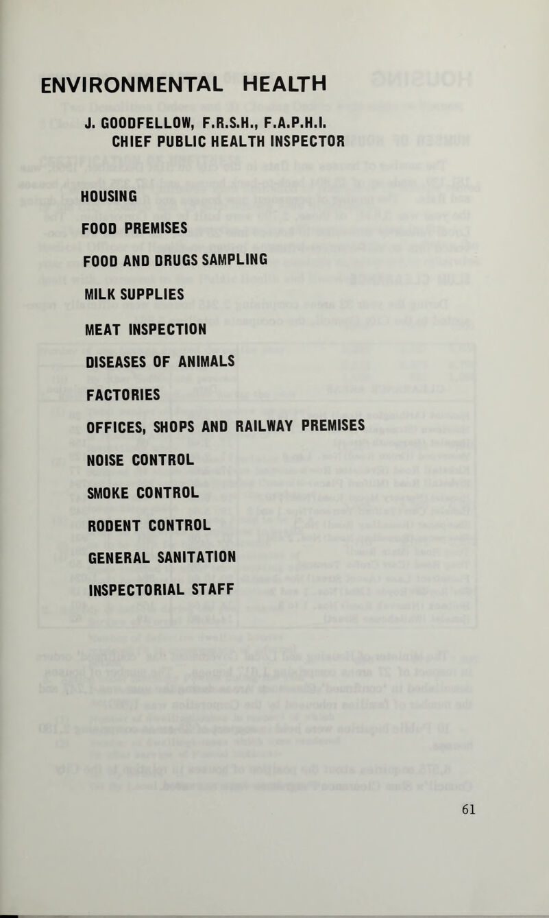ENVIRONMENTAL HEALTH J. G00DFELL0W, F.R.S.H., F.A.P.H.I. CHIEF PUBLIC HEALTH INSPECTOR HOUSING FOOD PREMISES FOOD AND DRUGS SAMPLING MILK SUPPLIES MEAT INSPECTION DISEASES OF ANIMALS FACTORIES OFFICES, SHOPS AND RAILWAY PREMISES NOISE CONTROL SMOKE CONTROL RODENT CONTROL GENERAL SANITATION INSPECTORIAL STAFF