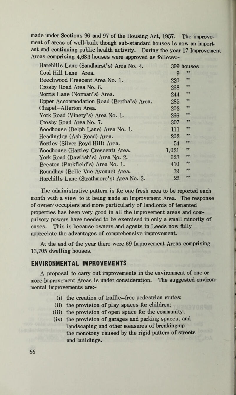 made under Sections 96 and 97 of the Housing Act, 1957. The improve¬ ment of areas of well-built though sub-standard houses is now an import¬ ant and continuing public health activity. During the year 17 Improvement Areas comprising 4,683 houses were approved as follows:- Harehills Lane (Sandhurst’s) Area No. 4. 399 houses Coal Hill Lane Area. 9 f f Beechwood Crescent Area No. 1. 220 ff Crosby Road Area No. 6. 268 ff Morris Lane (Norman's) Area. 244 ff Upper Accommodation Road (Bertha’s) Area. 285 ff Chapel—Allerton Area. 203 ff York Road (Vinery's) Area No. 1. 266 ff Crosby Road Area No. 7. 307 ff Woodhouse (Delph Lane) Area No. 1. 111 f f Headingley (Ash Road) Area. 202 f f Wortley (Silver Royd Hill) Area. 54 f f Woodhouse (Hartley Crescent) Area. 1,021 f f York Road (Dawlish’s) Area Np. 2. 623 f f Beeston (Parkfield’s) Area No. 1. 410 ff Roundhay (Belle Vue Avenue) Area. 39 f f Harehills Lane (Strathmore’s) Area No. 3. 22 f f The administrative pattern is for one fresh area to be reported each month with a view to it being made an Improvement Area. The response of owner/occupiers and more particularly of landlords of tenanted properties has been very good in all the improvement areas and com¬ pulsory powers have needed to be exercised in only a small minority of cases. This is because owners and agents in Leeds now fully appreciate the advantages of comprehensive improvement. At the end of the year there were 69 Improvement Areas comprising 13,705 dwelling houses. ENVIRONMENTAL IMPROVEMENTS A proposal to carry out improvements in the environment of one or more Improvement Areas is under consideration. The suggested environ¬ mental improvements are:- (i) the creation of traffic-free pedestrian routes; (ii) the provision of play spaces for children; (iii) the provision of open space for the community; (iv) the provision of garages and parking spaces; and landscaping and other measures of breaking-up the monotony caused by the rigid pattern of streets and buildings.