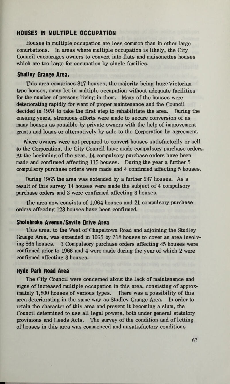 HOUSES IN MULTIPLE OCCUPATION Houses in multiple occupation are less common than in other large conurbations. In areas where multiple occupation is likely, the City Council encourages owners to convert into flats and maisonettes houses which are too large for occupation by single families. Studley Grange Area. This area comprises 817 houses, the majority being large Victorian type houses, many let in multiple occupation without adequate facilities for the number of persons living in them. Many of the houses were deteriorating rapidly for want of proper maintenance and the Council decided in 1954 to take the first step to rehabilitate the area. During the ensuing years, strenuous efforts were made to secure conversion of as many houses as possible by private owners with the help of improvement grants and loans or alternatively by sale to the Corporation by agreement Where owners were not prepared to convert houses satisfactorily or sell to the Corporation, the City Council have made compulsory purchase orders. At the beginning of the year, 14 compulsory purchase orders have been made and confirmed affecting 115 houses. During the year a further 5 compulsory purchase orders were made and 4 confirmed affecting 5 houses. During 1965 the area was extended by a further 247 houses. As a result of this survey 14 houses were made the subject of 4 compulsory purchase orders and 3 were confirmed affecting 3 houses. The area now consists of 1,064 houses and 21 compulsory purchase orders affecting 123 houses have been confirmed. Sholebroke Avenue/Savile Drive Area This area, to the West of Chapeltown Road and adjoining the Studley Grange Area, was extended in 1965 by 718 houses to cover an area involv¬ ing 865 houses. 3 Compulsory purchase orders affecting 45 houses were confirmed prior to 1966 and 4 were made during the year of which 2 were confirmed affecting 3 houses. Hyde Park Road Area The City Council were concerned about the lack of maintenance and signs of increased multiple occupation in this area, consisting of approx¬ imately 1,800 houses of various types. There was a possibility of this area deteriorating in the same way as Studley Grange Area. In order to retain the character of this area and prevent it becoming a slum, the Council determined to use all legal powers, both under general statutory provisions and Leeds Acts. The survey of the condition and of letting of houses in this area was commenced and unsatisfactory conditions