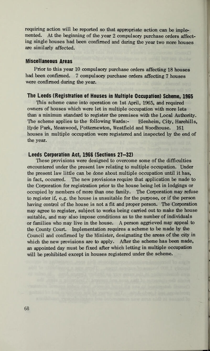 requiring action will be reported so that appropriate action can be imple¬ mented. At the beginning of the year 2 compulsory purchase orders affect¬ ing single houses had been confirmed and during the year two more houses are similarly affected. Miscellaneous Areas Prior to this year 10 compulsory purchase orders affecting 18 houses had been confirmed. 7 compulsory purchase orders affecting 7 houses were confirmed during the year. The Leeds (Registration of Houses in Multiple Occupation) Scheme, 1965 This scheme came into operation on 1st April, 1965, and required owners of houses which were let in multiple occupation with more lets than a minimum standard to register the premises with the Local Authority. The scheme applies to the following Warda:- Blenheim, City, Harehills, Hyde Park, Meanwood, Pottemewton, Westfield and Woodhouse. 161 houses in multiple occupation were registered and inspected by the end of the year. Leeds Corporation Act, 1966 (Sections 27-32) These provisions were designed to overcome some of the difficulties encountered under the present law relating to multiple occupation. Under the present law little can be done about multiple occupation until it has, in fact, occurred. The new provisions require that application be made to the Corporation for registration prior to the house being let in lodgings or occupied by members of more than one family. The Corporation may refuse to register if, e.g. the house is unsuitable for the purpose, or if the person having control of the house is not a fit and proper person. The Corporation may agree to register, subject to works being carried out to make the house suitable, and may also impose conditions as to the number of individuals or families who may live in the house. A person aggrieved may appeal to the County Court. Implementation requires a scheme to be made by the Council and confirmed by the Minister, designating the areas of the city in which the new provisions are to apply. After the scheme has been made, an appointed day must be fixed after which letting in multiple occupation will be prohibited except in houses registered under the scheme.