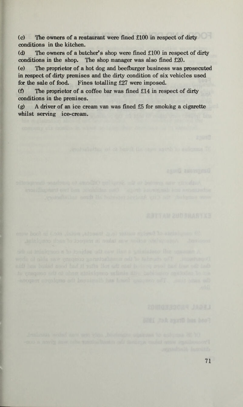 (c) The owners of a restaurant were fined £100 in respect of dirty conditions in the kitchen. (d) The owners of a butcher’s shop were fined £100 in respect of dirty conditions in the shop. The shop manager was also fined £20. (e) The proprietor of a hot dog and beefburger business was prosecuted in respect of dirty premises and the dirty condition of six vehicles used for the sale of food. Fines totalling £27 were imposed. (f) The proprietor of a coffee bar was fined £14 in respect of dirty conditions in the premises. (g) A driver of an ice cream van was fined £5 for smoking a cigarette whilst serving ice-cream.