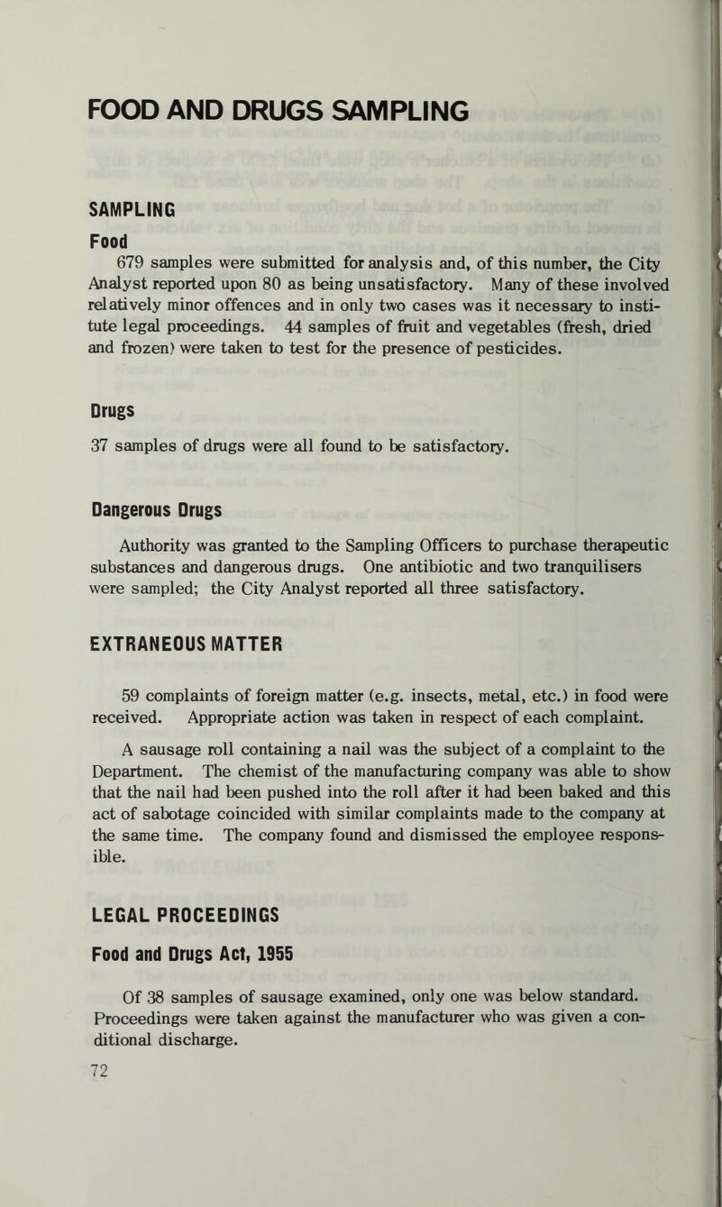 FOOD AND DRUGS SAMPLING SAMPLING Food 679 samples were submitted for analysis and, of this number, the City Analyst reported upon 80 as being unsatisfactory. Many of these involved relatively minor offences and in only two cases was it necessary to insti¬ tute legal proceedings. 44 samples of fruit and vegetables (fresh, dried and frozen) were taken to test for the presence of pesticides. Drugs 37 samples of drugs were all found to be satisfactory. Dangerous Drugs Authority was granted to the Sampling Officers to purchase therapeutic substances and dangerous drugs. One antibiotic and two tranquilisers were sampled; the City Analyst reported all three satisfactory. EXTRANEOUS MATTER 59 complaints of foreign matter (e.g. insects, metal, etc.) in food were received. Appropriate action was taken in respect of each complaint. A sausage roll containing a nail was the subject of a complaint to the Department. The chemist of the manufacturing company was able to show that the nail had been pushed into the roll after it had been baked and this act of sabotage coincided with similar complaints made to the company at the same time. The company found and dismissed the employee respons¬ ible. LEGAL PROCEEDINGS Food and Drugs Act, 1955 Of 38 samples of sausage examined, only one was below standard. Proceedings were taken against the manufacturer who was given a con¬ ditional discharge.