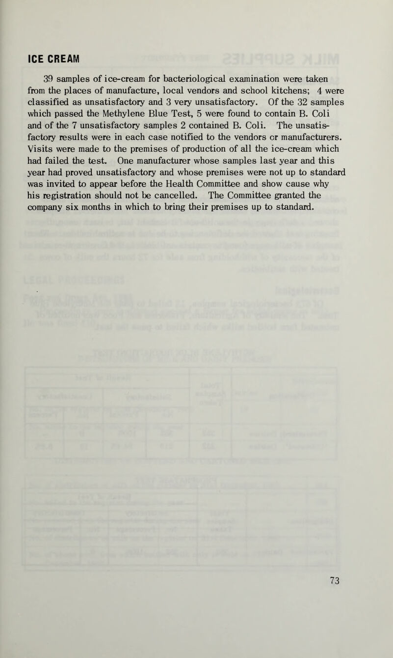 ICE CREAM 39 samples of ice-cream for bacteriological examination were taken from the places of manufacture, local vendors and school kitchens; 4 were classified as unsatisfactory and 3 very unsatisfactory. Of the 32 samples which passed the Methylene Blue Test, 5 were found to contain B. Coli and of the 7 unsatisfactory samples 2 contained B. Coli. The unsatis¬ factory results were in each case notified to the vendors or manufacturers. Visits were made to the premises of production of all the ice-cream which had failed the test. One manufacturer whose samples last year and this year had proved unsatisfactory and whose premises were not up to standard was invited to appear before the Health Committee and show cause why his registration should not be cancelled. The Committee granted the company six months in which to bring their premises up to standard.
