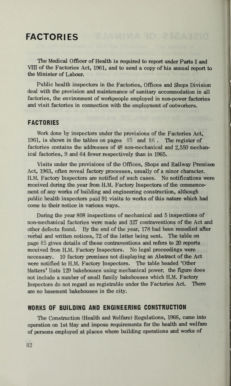 FACTORIES The Medical Officer of Health is required to report under Parts I and Vin of the Factories Act, 1961, and to send a copy of his annual report to the Minister of Labour. Public health inspectors in the Factories, Offices and Shops Division deal with the provision and maintenance of sanitary accommodation in all factories, the environment of workpeople employed in non-power factories and visit factories in connection with the employment of outworkers. FACTORIES Work done by inspectors under the provisions of the Factories Act, 1961, is shown in the tables on pages 85 and 86 . The register of factories contains the addresses of 48 non-mechanical and 2,550 mechan¬ ical factories, 9 and 64 fewer respectively than in 1965. Visits under the provisions of the Offices, Shops and Railway Premises Act, 1963, often reveal factory processes, usually of a minor character. H.M. Factory Inspectors are notified of such cases. No notifications were received during the year from H.M. Factory Inspectors of the commence¬ ment of any works of building and engineering construction, although public health inspectors paid 91 visits to works of this nature which had come to their notice in various ways. During the year 808 inspections of mechanical and 5 inspections of non-mechanical factories were made and 327 contraventions of the Act and other defects found. By the end of the year, 178 had been remedied after verbal and written notices, 72 of the latter being sent. The table on page 85 gives details of these contraventions and refers to 20 reports received from H.M. Factory Inspectors. No legal proceedings were necessary. 10 factory premises not displaying an Abstract of the Act were notified to H.M. Factory Inspectors. The table headed ‘Other Matters' lists 129 bakehouses using mechanical power; the figure does not include a number of small family bakehouses which H.M. Factory Inspectors do not regard as registrable under the Factories Act. There are no basement bakehouses in the city. WORKS OF BUILDING AND ENGINEERING CONSTRUCTION The Construction (Health and Welfare) Regulations, 1966, came into operation on 1st May and impose requirements for the health and welfare of persons employed at places where building operations and works of