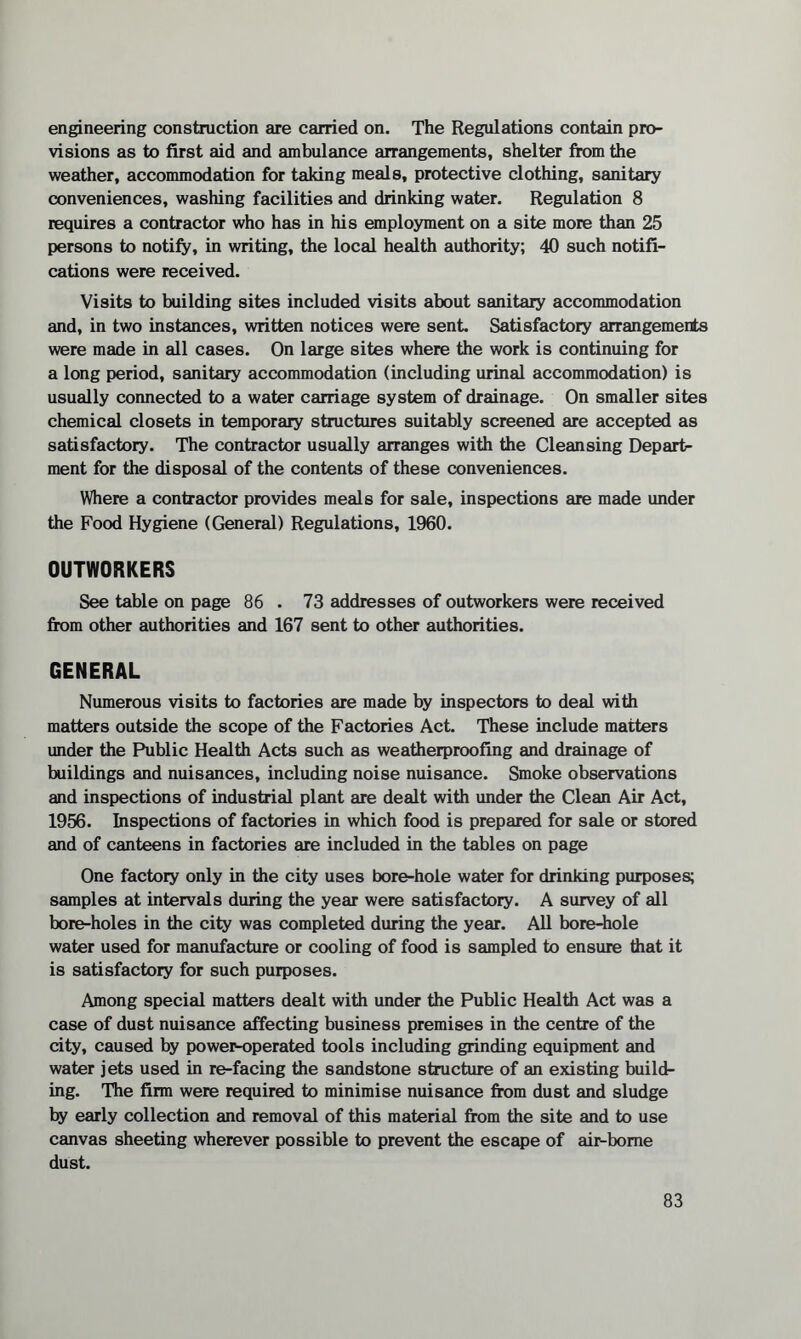 engineering construction are carried on. The Regulations contain pro¬ visions as to first aid and ambulance arrangements, shelter from the weather, accommodation for taking meals, protective clothing, sanitary conveniences, washing facilities and drinking water. Regulation 8 requires a contractor who has in his employment on a site more than 25 persons to notify, in writing, the local health authority; 40 such notifi¬ cations were received. Visits to building sites included visits about sanitary accommodation and, in two instances, written notices were sent. Satisfactory arrangements were made in all cases. On large sites where the work is continuing for a long period, sanitary accommodation (including urinal accommodation) is usually connected to a water carriage system of drainage. On smaller sites chemical closets in temporary structures suitably screened are accepted as satisfactory. The contractor usually arranges with the Cleansing Depart¬ ment for the disposal of the contents of these conveniences. Where a contractor provides meals for sale, inspections are made under the Food Hygiene (General) Regulations, 1960. OUTWORKERS See table on page 86 . 73 addresses of outworkers were received from other authorities and 167 sent to other authorities. GENERAL Numerous visits to factories are made by inspectors to deal with matters outside the scope of the Factories Act. These include matters under the Public Health Acts such as weatherproofing and drainage of buildings and nuisances, including noise nuisance. Smoke observations and inspections of industrial plant are dealt with under the Clean Air Act, 1956. Inspections of factories in which food is prepared for sale or stored and of canteens in factories are included in the tables on page One factory only in the city uses bore-hole water for drinking purposes; samples at intervals during the year were satisfactory. A survey of all bore-holes in the city was completed during the year. All bore-hole water used for manufacture or cooling of food is sampled to ensure that it is satisfactory for such purposes. Among special matters dealt with under the Public Health Act was a case of dust nuisance affecting business premises in the centre of the city, caused by power-operated tools including grinding equipment and water jets used in re-facing the sandstone structure of an existing build¬ ing. The firm were required to minimise nuisance from dust and sludge by early collection and removal of this material from the site and to use canvas sheeting wherever possible to prevent the escape of air-borne dust.