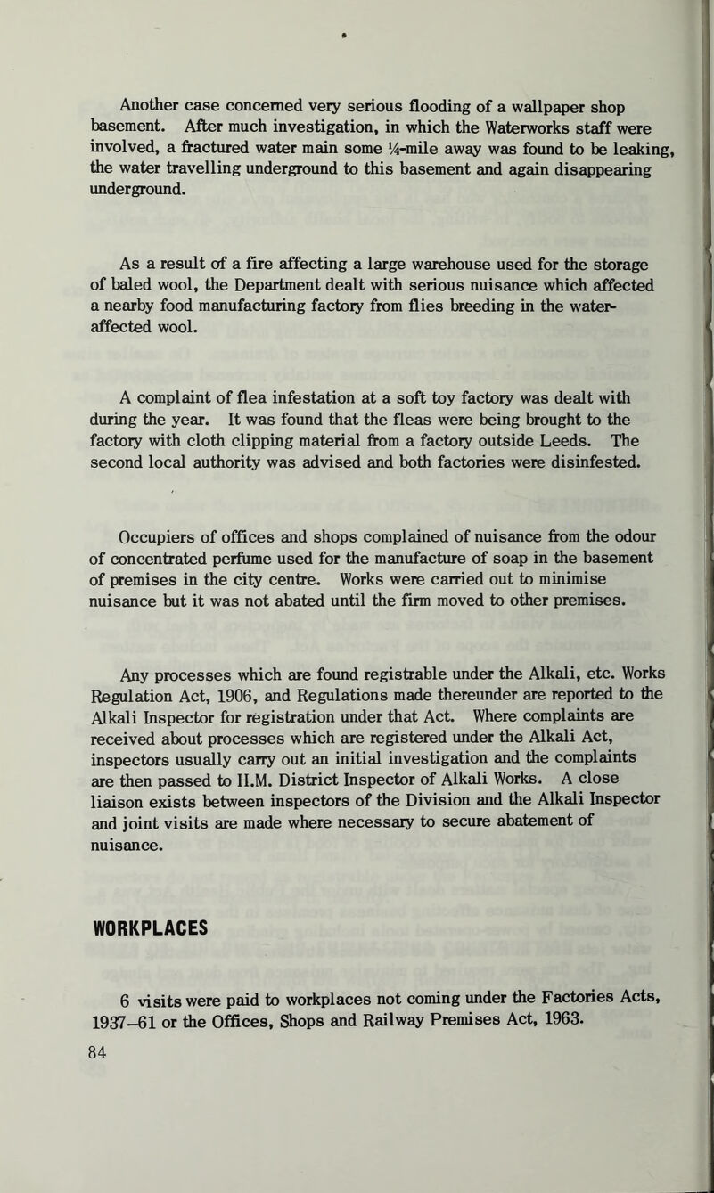 Another case concerned very serious flooding of a wallpaper shop basement. After much investigation, in which the Waterworks staff were involved, a fractured water main some 14-mile away was found to be leaking, the water travelling underground to this basement and again disappearing underground. As a result of a fire affecting a large warehouse used for the storage of baled wool, the Department dealt with serious nuisance which affected a nearby food manufacturing factory from flies breeding in the water- affected wool. A complaint of flea infestation at a soft toy factory was dealt with during the year. It was found that the fleas were being brought to the factory with cloth clipping material from a factory outside Leeds. The second local authority was advised and both factories were disinfested. Occupiers of offices and shops complained of nuisance from the odour of concentrated perfume used for the manufacture of soap in the basement of premises in the city centre. Works were carried out to minimise nuisance but it was not abated until the firm moved to other premises. Any processes which are found registrable under the Alkali, etc. Works Regulation Act, 1906, and Regulations made thereunder are reported to the Alkali Inspector for registration under that Act. Where complaints are received about processes which are registered under the Alkali Act, inspectors usually carry out an initial investigation and the complaints are then passed to H.M. District Inspector of Alkali Works. A close liaison exists between inspectors of the Division and the Alkali Inspector and joint visits are made where necessary to secure abatement of nuisance. WORKPLACES 6 visits were paid to workplaces not coming under the Factories Acts, 1937-61 or the Offices, Shops and Railway Premises Act, 1963.