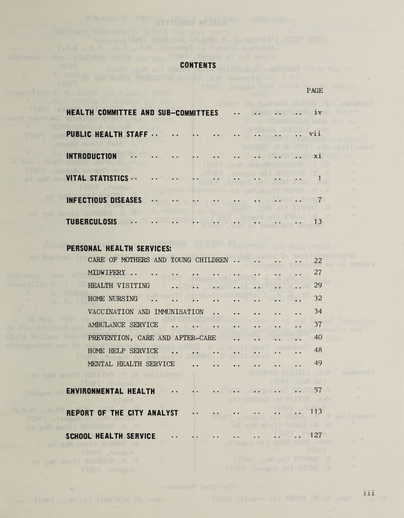 CONTENTS PAGE HEALTH COMMITTEE AND SUB-COMMITTEES . iv PUBLIC HEALTH STAFF . vii INTRODUCTION .xi VITAL STATISTICS. 1 INFECTIOUS DISEASES. 7 TUBERCULOSIS . 13 PERSONAL HEALTH SERVICES: CARE OF MOTHERS AND YOUNG CHILDREN. 22 MIDWIFERY. 27 HEALTH VISITING . 29 HOME NURSING . 32 VACCINATION AND IMMUNISATION . 34 AMBULANCE SERVICE . 37 PREVENTION, CARE AND AFTER-CARE . 40 HOME HELP SERVICE . 48 MENTAL HEALTH SERVICE . 49 ENVIRONMENTAL HEALTH . 57 REPORT OF THE CITY ANALYST .113 SCHOOL HEALTH SERVICE 127