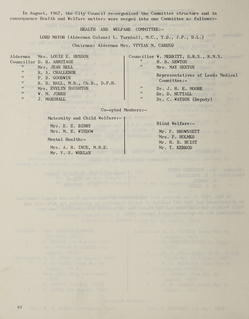 In August, 1967, the City Council re-organised the Committee structure and in consequence Health and Welfare matters were merged into one Committee as follows Alderman Councillor HEALTH AND WELFARE COMMITTEE LORD MAYOR (Alderman Colonel L. Turnbull, M.C., T.D., J.P. , D.L.) Chairman: Alderman Mrs. VYVYAN M. CARDNO Mrs. LOUIE E. HENSON D. R. ARMITAGE Mrs. JEAN BELL R. A. CHALLENOR P. D. GOODWIN R. D. HALL, M.B., Ch.B., D.P.H. Mrs. EVELYN HAUGHTON W. M. JONES J. MARSHALL Councillor W. MERRITT, S.R.N., R.M.N.  H. B. NEWTON  Mrs. MAY SEXTON Representatives of Leeds Medical Committee  Dr. J. H. E. MOORE  Dr. D. NUTTALL  Dr. C. WATSON (Deputy) Co-opted Members:- Maternity and Child Welfare:- Mrs. E. E. BIBBY Mrs. M. E. WINDOW Mental Health:- Mrs. A. R. INCE, M.B.E. Mr. V. S. WHELAN Blind WeIfare:- Mr. F. BROWNSETT Mrs . P . HOLMES Mr. H. B. BUIST Mr. T. KERROD