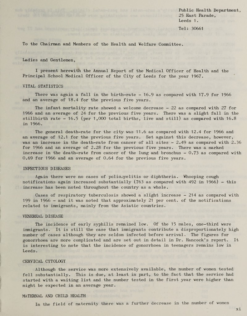 Public Health Department, 25 East Parade, Leeds 1. Tel: 30661 To the Chairman and Members of the Health and Welfare Committee. Ladies and Gentlemen, I present herewith the Annual Report of the Medical Officer of Health and the Principal School Medical Officer of the City of Leeds for the year 1967. VITAL STATISTICS There was again a fall in the birth-rate - 16.9 as compared with 17.9 for 1966 and an average of 18.4 for the previous five years. The infant mortality rate showed a welcome decrease - 22 as compared with 27 for 1966 and an average of 24 for the previous five years. There was a slight fall in the stillbirth rate - 16.5 (per 1,000 total births, live and still) as compared with 16.8 in 1966. The general death-rate for the city was 11.6 as compared with 12.4 for 1966 and an average of 12.1 for the previous five years. Set against this decrease, however, was an increase in the death-rate from cancer of all sites - 2.49 as compared with 2.36 for 1966 and an average of 2.28 for the previous five years. There was a marked increase in the death-rate from cancer of the lung and bronchus - 0.73 as compared with 0.69 for 1966 and an average of 0.64 for the previous five years. INFECTIOUS DISEASES Again there were no cases of poliomyelitis or diphtheria. Whooping cough notifications again increased substantially (763 as compared with 492 in 1966) - this increase has been noted throughout the country as a whole. Cases of respiratory tuberculosis showed a slight increase - 214 as compared with 199 in 1966 - and it was noted that approximately 21 per cent, of the notifications related to immigrants, mainly from the Asiatic countries. VENEREAL DISEASE The incidence of early syphilis remained low. Of the 15 males, one-third were immigrants. It is still the case that immigrants contribute a disproportionately high number of cases although they are seldom infected before arrival. The figures for gonorrhoea are more complicated and are set out in detail in Dr. Hancock's report. It is interesting to note that the incidence of gonorrhoea in teenagers remains low in Leeds. CERVICAL CYTOLOGY Although the service was more extensively available, the number of women tested fell substantially. This is due, at least in part, to the fact that the service had started with a waiting list and the number tested in the first year were higher than might be expected in an average year. MATERNAL AND CHILD HEALTH In the field of maternity there was a further decrease in the number of women