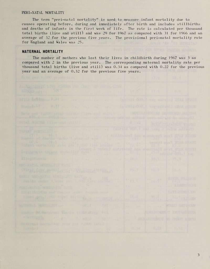 PERI-NATAL MORTALITY The term peri-natal mortality is used to measure infant mortality due to causes operating before, during and immediately after birth and includes stillbirths and deaths of infants in the first week of life. The rate is calculated per thousand total births (live and still) and was 29 for 1967 as compared with 11 for 1966 and an average of 32 for the previous five years. The provisional peri-natal mortality rate for England and Vales was 25. MATERNAL MORTALITY The compared thousand year and number of mothers who lost their lives in childbirth during 1967 was 3 as with 2 in the previous year. The corresponding maternal mortality rate per total births (live and still) was 0.34 as compared with 0.22 for the previous an average of 0.32 for the previous five years.