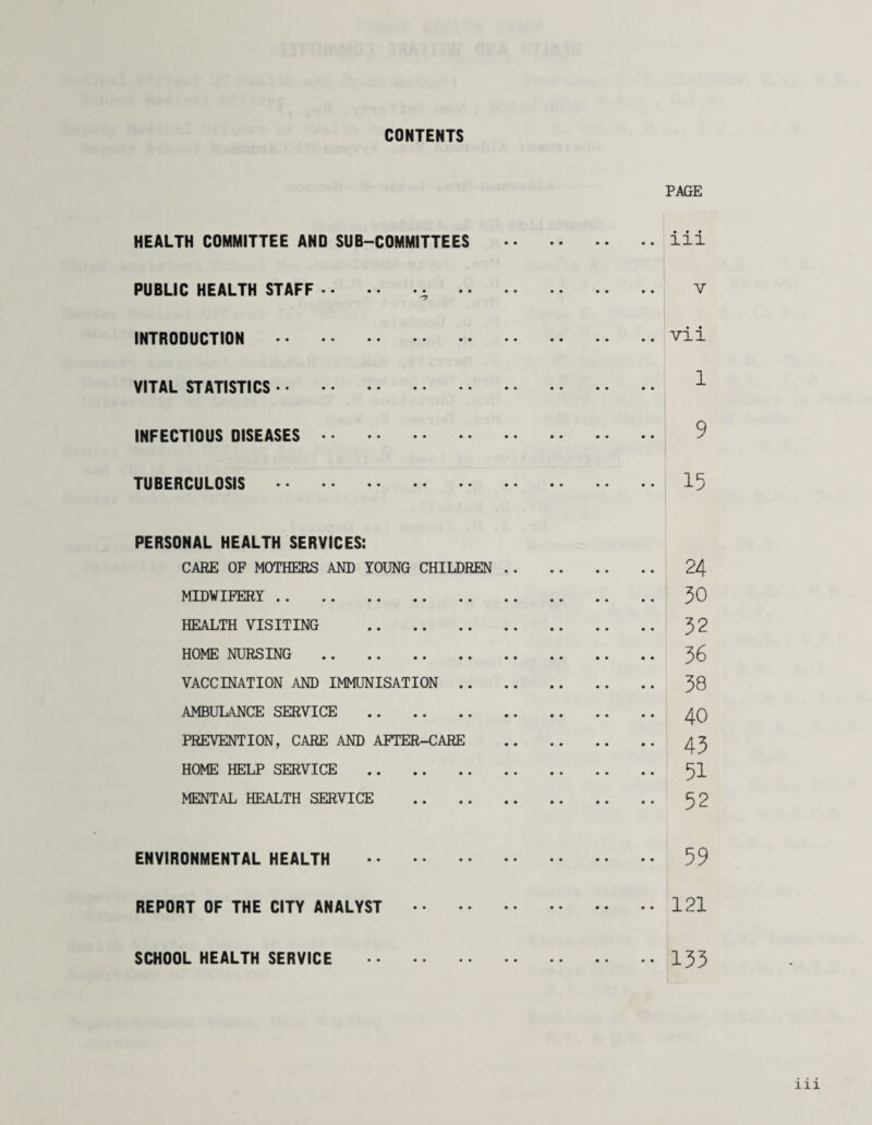 CONTENTS PAGE HEALTH COMMITTEE AND SUB-COMMITTEES .iii PUBLIC HEALTH STAFF.^ . V INTRODUCTION .vii VITAL STATISTICS. ^ INFECTIOUS DISEASES. 9 TUBERCULOSIS . 15 PERSONAL HEALTH SERVICES: CARE OF MOTHERS AM) YOUNG CHILDREN. 24 MIDWIFERY. 50 HEALTH VISITING . 32 HOME NURSING . % VACCINATION AND IMMUNISATION. 38 AMBULANCE SERVICE . PREVENTION, CARE AND AFTER-CARE . 45 HOME HELP SERVICE . 5I MENTAL HEALTH SERVICE . 52 ENVIRONMENTAL HEALTH . 59 REPORT OF THE CITY ANALYST .121 SCHOOL HEALTH SERVICE 135