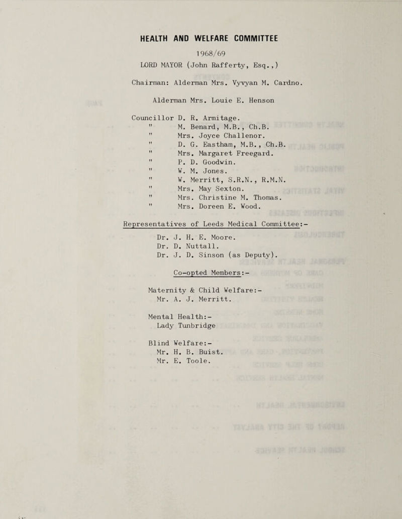 HEALTH AND WELFARE COMMITTEE 1968/69 LORD MAYOR (John Rafferty, Esq.,) Chairman: Alderman Mrs. Vyyyan M. Cardno Alderman Mrs. Louie E. Henson Councillor D. R. Armitage.  M. Benard, M.B., Ch.B.  Mrs. Joyce Challenor.  D. G. Eastham, M.B., Ch.B.  Mrs, Margaret Freegard.  P. D. Goodwin.  ¥. M. Jones.  ¥. Merritt, S.R.N., R.M.N.  Mrs, May Sexton.  Mrs. Christine M. Thomas.  Mrs. Doreen E. Wood. Representatives of Leeds Medical Committee Dr. J. H. E. Moore. Dr. D. Nuttall. Dr. J. D. Sinson (as Deputy). Co-opted Members Maternity & Child Welfare Mr. A. J. Merritt. Mental Health:- Lady Tunbridge Blind Velfare:- Mr. H. B. Buist. Mr. E, Toole.