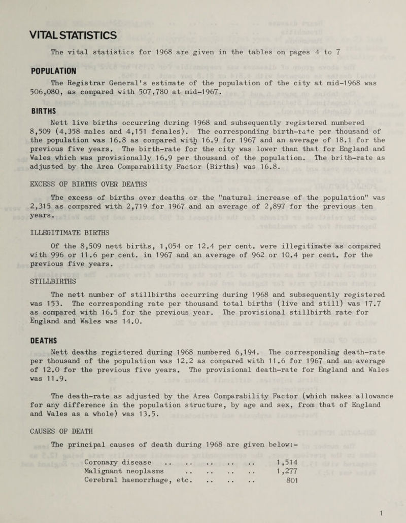 VITAL STATISTICS The vital statistics for 1968 are given in the tables on pages 4 to 7 POPULATION The Registrar General's estimate of the population of the city at mid-1968 was 506,080, as compared with 507,780 at mid-1967. BIRTHS Nett live births occurring during 1968 and subsequently registered numbered 8,509 (4,358 males and 4,151 females). The corresponding birth-rate per thousand of the population was 16.8 as compared with 16.9 for 1967 and an average of 18.1 for the previous five years. The birth-rate for the city was lower than that for England and Wales which was provisionally 16.9 per thousand of the population. The brith-rate as adjusted by the Area Comparability Factor (Births) was 16.8. EXCESS OF BIRTHS OVER DEATHS The excess of births over deaths or the natural increase of the population was 2,315 as compared with 2,719 for 1967 and an average of 2,897 for the previous ten years. ILLEGITIMATE BIRTHS Of the 8,509 nett births, 1,054 or 12.4 per cent, were illegitimate as compared with 996 or 11.6 per cent, in 1967 and an average of 962 or 10.4 per cent, for the previous five years. STILLBIRTHS The nett number of stillbirths occurring during 1968 and subsequently registered was 153. The corresponding rate per thousand total births (live and still) was 17.7 as compared with 16.5 for the previous year. The provisional stillbirth rate for England and Wales was 14.0. DEATHS Nett deaths registered during 1968 numbered 6,194. The corresponding death-rate per thousand of the population was 12.2 as compared with 11.6 for 1967 and an average of 12.0 for the previous five years. The provisional death-rate for England and Wales was 11.9. The death-rate as adjusted by the Area Comparability Factor (which makes allowance for any difference in the population structure, by age and sex, from that of England and Wales as a whole) was 13.5. CAUSES OF DEATH The principal causes of death during 1968 are given below:- Coronary disease Malignant neoplasms Cerebral haemorrhage, etc. 1 ,514 1 ,277 801