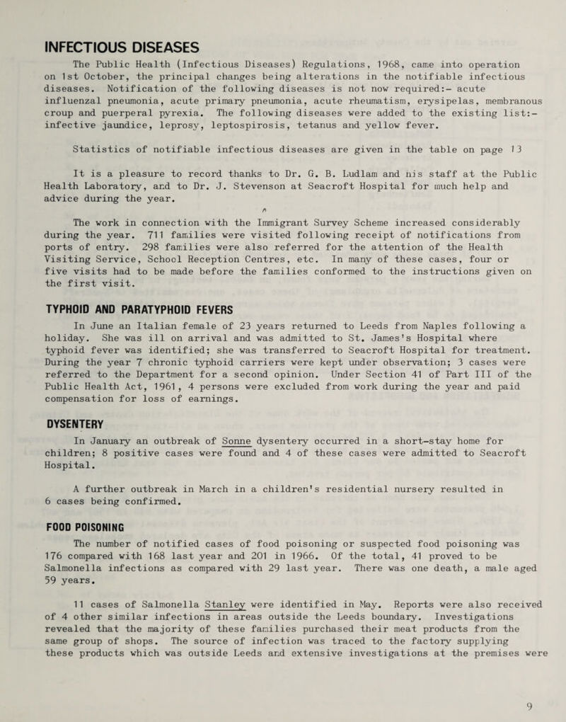 INFECTIOUS DISEASES The Public Health (infectious Diseases) Regulations, 1968, came into operation on 1st October, the principal changes being alterations in the notifiable infectious diseases. Notification of the following diseases is not now required:- acute influenzal pneumonia, acute primary pneumonia, acute rheiomatism, erysipelas, membranous croup and puerperal pyrexia. The following diseases were added to the existing list:- infective jaundice, leprosy, leptospirosis, tetanus and yellow fever. Statistics of notifiable infectious diseases are given in the table on page 13 It is a pleasure to record thanks to Dr. G. B. Ludlam and nis staff at the Public Health Laboratory, and to Dr. J. Stevenson at Seacroft Hospital for much help and advice during the year. The work in connection with the Immigrant Survey Scheme increased considerably during the year. 711 families were visited following receipt of notifications from ports of entry. 298 families were also referred for the attention of the Health Visiting Service, School Reception Centres, etc. In many of these cases, four or five visits had to be made before the famiilies conformed to the instructions given on the first visit. TYPHOID AND PARATYPHOID FEVERS In June an Italian female of 23 years returned to Leeds from Naples following a holiday. She was ill on arrival and was admitted to St, Jamies's Hospital where typhoid fever was identified; she was transferred to Seacroft Hospital for treatment. During the year 7 chronic typhoid carriers were kept under observation; 3 cases were referred to the Department for a second opinion. Under Section 41 of Part III of the Public Health Act, 1961, 4 persons were excluded from work during the year and paid compensation for loss of earnings. DYSENTERY In January an outbreak of Sonne dysentery occurred in a short-stay home for children; 8 positive cases were found and 4 of these cases were admitted to Seacroft Hospital. A further outbreak in March in a children's residential nursery resulted in 6 cases being confirmed. FOOD POISONING The number of notified cases of food poisoning or suspected food poisoning was 176 compared with 168 last year and 201 in 1966. Of the total, 41 proved to be Salmonella infections as compared with 29 last year. There was one death, a male aged 59 years. 11 cases of Salmonella Stanley were identified in May. Reports were also received of 4 other similar infections in areas outside the Leeds boundary. Investigations revealed that the majority of these families purchased their meat products from the same group of shops. The source of infection was traced to the factory supplying these products which was outside Leeds and extensive investigations at the premises were