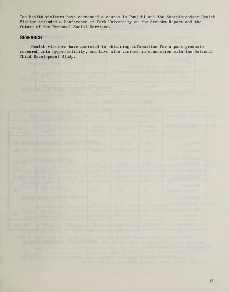 Ten health visitors have commenced a course in Punjabi and the Superintendent Health Visitor attended a Conference at York University on the Seebohm Report and the future of the Personal Social Services. RESEARCH Health visitors have assisted in obtaining information for a post-graduate research into hyperfertility, and have also visited in connection with the National Child Development Study.