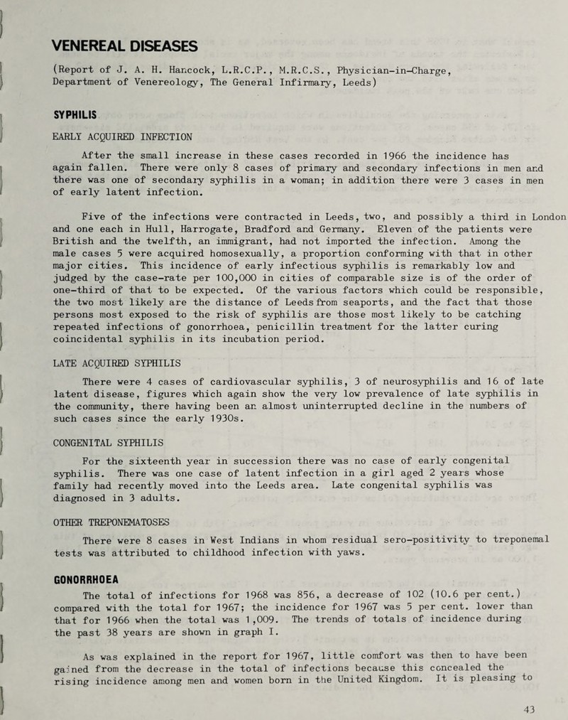 VENEREAL DISEASES (Report of J. A. H. Hancock, L.R.C.P., M.R.C.S., Physician-in-Charge, Department of Venereology, The General Infirmary, Leeds) SYPHILIS EARLY ACQUIRED INFECTION After the small increase in these cases recoiled in 1966 the incidence has again fallen. There were only 8 cases of primary and secondary infections in men and there was one of secondary syphilis in a woman; in addition there were 3 cases in men of early latent infection. Five of the infections were contracted in Leeds, two, and possibly a third in London and one each in Hull, Harrogate, Bradford and Germany. Eleven of the patients were British and the twelfth, an immigrant, had not imported the infection. Among the male cases 5 were acquired homosexually, a proportion conforming with that in other major cities. This incidence of early infectious syphilis is remarkably low and judged by the case-rate per 100,000 in cities of comparable size is of the order of one-third of that to be expected. Of the various factors which could be responsible, the two most likely are the distance of Leeds from seaports, and the fact that those persons most exposed to the risk of syphilis are those most likely to be catching repeated infections of gonorrhoea, penicillin treatment for the latter curing coincidental syphilis in its incubation period. LATE ACQUIRED SYPHILIS There were 4 cases of cardiovascular syphilis, 3 of neurosyphilis and 16 of late latent disease, figures which again show the very low prevalence of late syphilis in the community, there having been an almost uninterrupted decline in the numbers of such cases since the early 1930s. CONGENITAL SYPHILIS For the sixteenth year in succession there was no case of early congenital syphilis. There was one case of latent infection in a girl aged 2 years whose family had recently moved into the Leeds area. Late congenital syphilis was diagnosed in 3 adults. OTHER TREPONEMATOSES There were 8 cases in West Indians in whom residual sero-positivity to treponemal tests was attributed to childhood infection with yaws. GONORRHOEA The total of infections for 1968 was 856, a decrease of 102 (10.6 per cent.) compared with the total for 1967; the incidence for 1967 was 5 per cent, lower than that for 1966 when the total was 1,009. The trends of totals of incidence during the past 38 years are shown in graph I. As was explained in the report for 1967, little comfort was then to have been gained from the decrease in the total of irifections because this concealed the rising incidence among men and women born in the United Kingdom. It is pleasing to