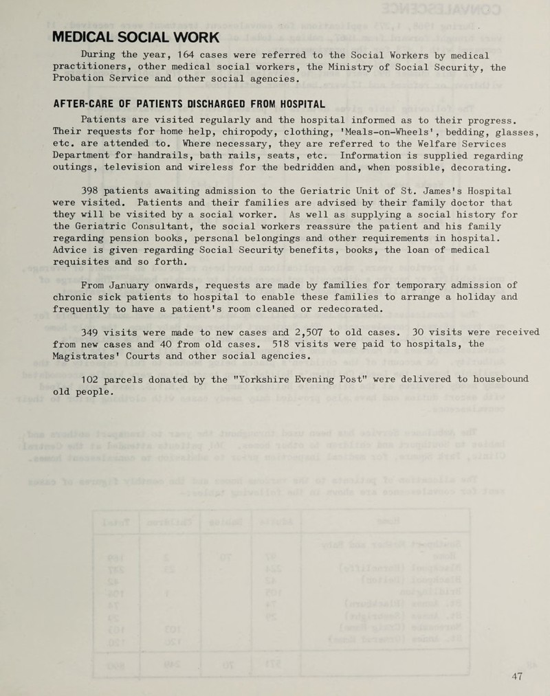 MEDICAL SOCIAL WORK During the year, 164 cases were referred to the Social Workers by medical practitioners, other medical social workers, the Ministry of Social Security, the Probation Service and other social agencies. AFTER-CARE OF PATIENTS DISCHARGED FROM HOSPITAL Patients are visited regularly and the hospital informed as to their progress. Their requests for home help, chiropody, clothing, 'Meals-on-Wheels', bedding, glasses, etc. are attended to. Where necessary, they are referred to the Welfare Services Department for handrails, bath rails, seats, etc. Information is supplied regarding outings, television and wireless for the bedridden and, when possible, decorating. 398 patients awaiting admission to the Geriatric Unit of St. James's Hospital were visited. Patients and their families are advised by their family doctor that they will be visited by a social worker. As well as supplying a social history for the Geriatric Consultant, the social workers reassure the patient and his family regarding pension books, personal belongings and other requirements in hospital. Advice is given regarding Social Security benefits, books, the loan of medical requisites and so forth. From January onwards, requests are made by families for temporary admission of chronic sick patients to hospital to enable these families to arrange a holiday and frequently to have a patient's room cleaned or redecorated. 349 visits were made to new cases and 2,507 to old cases. 30 visits were received from new cases and 40 from old cases. 518 visits were paid to hospitals, the Magistrates' Courts and other social agencies. 102 parcels donated by the Yorkshire Evening Post were delivered to housebound old people.
