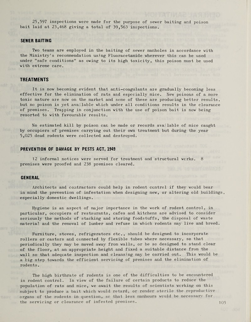 25,597 inspections were made for the purpose of sewer baiting and poison bait laid at 23,468 giving a total of 39,563 inspections. SEWER BAITING Two teams are employed in the baiting of sewer manholes in accordance with the Ministry's recommendation us?‘ng Fluoracetamide wherever this can be used under safe conditions as owing to its high toxicity, this poison must be used with extreme care, TREATMENTS It is now becoming evident that anti-coagulants are gradually becoming less effective for the elimination of rats and especially mice. New poisons of a more toxic nature are now on the market and some of these are producing better results, but no poison is yet available which under all conditions results in the clearance of premises. Trapping in conjunction with the use of poison bait is now being resorted to with favourable results. No estimated kill by poison can be made or records a\a:-lable of mice caught by occupiers of premises carrying out their own treatment but during the year 5,025 dead rodents were collected and destroyed. PREVENTION OF DAMAGE BY PESTS ACT, 1949 12 informal notices were served for treatment and structural works. 8 premises were proofed and 238 premises cleared. GENERAL Architects and contractors could help in rodent control if they would bear in mind the prevention of infestation when designing new, or altering old buildings, especially domestic dwellings. Hygiene is an aspect of major importance in the work of rodent control, in particular, occupiers of restaurants, cafes and kitchens are advised to consider seriously the methods of stacking and storing foodstuffs, the disposal of waste material and the removal of lumber and refuse in which rodents may live and breed. Furniture, stoves, refrigerators etc., should be designed to incorporate rollers or castors and connected by flexible tubes where necessary, so that periodically they may be moved away from walls, or be so designed to stand clear of the floor, at an appropriate height and fixed a suitable distance from the wall so that adequate inspection and cleansing may be carried out. This would be a big step towards the efficient servicing of premises and the elimination of rodents. The high birthrate of rodents is one of the difficulties to be encountered in rodent control. In view of the failure of certain products to reduce the population of rats and mice, we await the results of scientists working on this subject to produce a bait which would retard, or render sterile the reproductive oi’gans of the rodents in question, so that less manhours would be necessary for