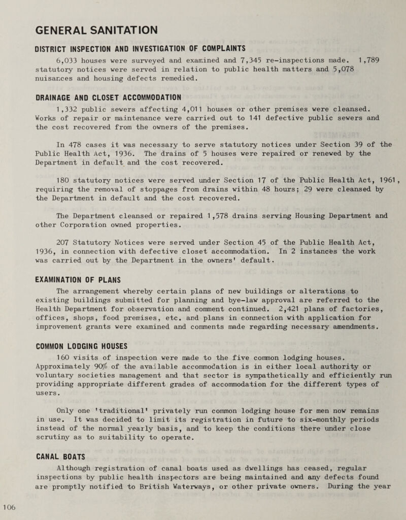 GENERAL SANITATION DISTRICT INSPECTION AND INVESTIGATION OF COMPLAINTS 6,033 houses were surveyed and examined and 7,345 re-inspections made. 1,789 statutory notices were served in relation to public health matters and 5,078 nuisances and housing defects remedied. DRAINAGE AND CLOSET ACCOMMODATION 1,332 public sewers affecting 4,011 houses or other premises were cleansed. Works of repair or maintenance were carried out to 141 defective public sewers and the cost recovered from the owners of the premises. In 478 cases it was necessary to serve statutory notices under Section 39 of the Public Health Act, 1936. The drains of 5 houses were repaired or renewed by the Department in default and the cost recovered. 180 statutory notices were served under Section 17 of the Public Health Act, 1961, requiring the removal of stoppages from drains within 48 hours; 29 were cleansed by the Department in default and the cost recovered. The Department cleansed or repaired 1,578 drains serving Housing Department and other Corporation owned properties. 207 Statutory Notices were served under Section 45 of the Public Health Act, 1936, in connection with defective closet accommodation. In 2 instances the work was carried out by the Department in the owners’ default. EXAMINATION OF PLANS The arrangement whereby certain plans of new buildings or alterations to existing buildings submitted for planning and bye-law approval are referred to the Health Department for observation and comment continued. 2,421 plans of factories, offices, shops, food premises, etc. and plans in connection with application for improvement grants were examined and comments made regarding necessary amendments. COMMON LODGING HOUSES 160 visits of inspection were made to the five common lodging houses. Approximately 909^ of the available accommodation is in either local authority or voluntary societies management and that sector is sympathetically and efficiently run providing appropriate different grades of accommodation for the different types of users. Only one ’traditional’ privately run common lodging house for men now remains in use. It was decided to limit its registration in future to six-monthly periods instead of the normal yearly basis, and to keep the conditions there under close scrutiny as to suitability to operate. CANAL BOATS Although registration of canal boats used as dwellings has ceased, regular inspections by public health inspectors are being maintained and any defects found are promptly notified to British Waterways, or other private owners. During the year