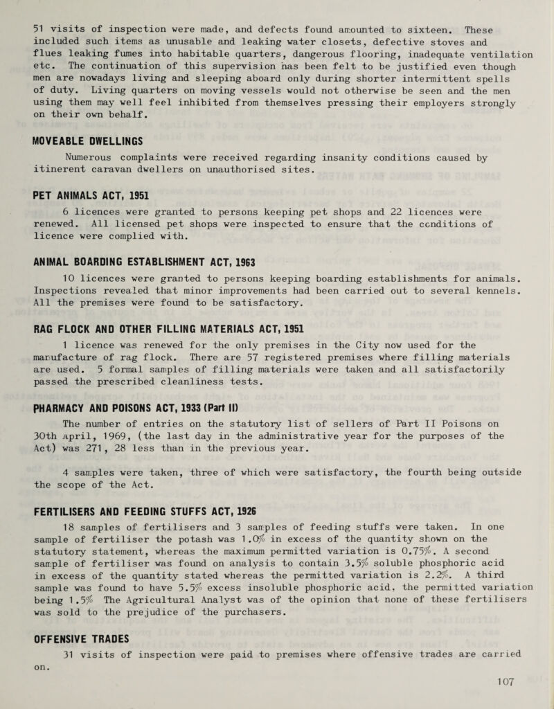 51 visits of inspection were made, and defects found amounted to sixteen. These included such items as unusable and leaking water closets, defective stoves and flues leaking fumes into habitable quarters, dangerous flooring, inadequate ventilation etc. The continuation of this supervision has been felt to be justified even though men are nowadays living and sleeping aboard only during shorter intermittent spells of duty. Living quarters on moving vessels would not otherwise be seen and the men using them may well feel inhibited from themselves pressing their employers strongly on their own behalf. MOVEABLE DWELLINGS Numerous complaints were received regarding insanity conditions caused by itinerent caravan dwellers on unauthorised sites. PET ANIMALS ACT, 1951 6 licences were granted to persons keeping pet shops and 22 licences were renewed. All licensed pet shops were inspected to ensure that the conditions of licence were complied with. ANIMAL BOARDING ESTABLISHMENT ACT, 1963 10 licences were granted to persons keeping boarding establishments for animals. Inspections revealed that minor improvements had been carried out to several kennels. All the premises were found to be satisfactory. RAG FLOCK AND OTHER FILLING MATERIALS ACT, 1951 1 licence was renewed for the only premises in the City now used for the manufacture of rag flock. There are 57 registered premises where filling materials are used. 5 formal samples of filling materials were taken and all satisfactorily passed the prescribed cleanliness tests. PHARMACY AND POISONS ACT, 1933 (Part II) The number of entries on the statutory list of sellers of Part II Poisons on 30th April, 1969, (the last da;y in the administrative year for the purposes of the Act) was 271, 28 less than in the previous year. 4 samples were taken, three of which were satisfactory, the fourth being outside the scope of the Act. FERTILISERS AND FEEDING STUFFS ACT, 1926 18 samples of fertilisers and 3 samples of feeding stuffs were taken. In one sample of fertiliser the potash was 1.0^ in excess of the quantity shown on the statutory statement, whereas the maximum permitted variation is 0.75^. A second samiple of fertiliser was found on analysis to contain 3.5% soluble phosphoric acid in excess of the quantity stated whereas the permitted variation is 2.2%. A third sample was found to have 5.5% excess insoluble phosphoric acid, the permitted variation being 1.5% The Agricultural Analyst was of the opinion that none of these fertilisers was sold to the prejudice of the purchasers. OFFENSIVE TRADES 31 visits of inspection were paid to premises where offensive trades are carried on.