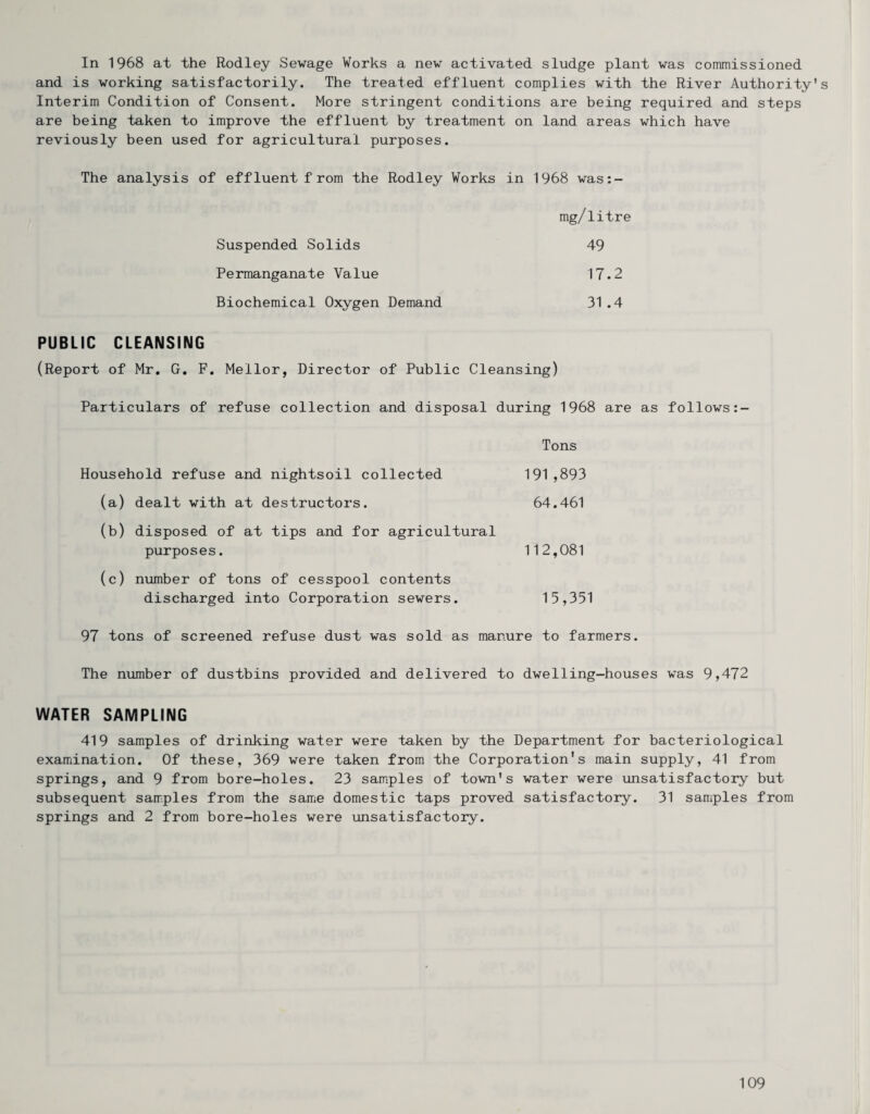 In 1968 at the Rodley Sewage Works a new activated sludge plant was commissioned and is working satisfactorily. The treated effluent complies with the River Authority's Interim Condition of Consent. More stringent conditions are being required and steps are being taken to improve the effluent by treatment on land areas which have reviously been used for agricultural purposes. The analysis of effluent from the Rodley Works in 1968 was:- mg/litre Suspended Solids 49 Permanganate Value 17.2 Biochemical Oxygen Demand 31 .4 PUBLIC CLEANSING (Report of Mr, G, F. Mellor, Director of Public Cleansing) Particulars of refuse collection and disposal during 1968 are as follows Household refuse and nightsoil collected (a) dealt with at destructors. (b) disposed of at tips and for agricultural purposes. (c) number of tons of cesspool contents discharged into Corporation sewers. Tons 191,893 64.461 112,081 15,351 97 tons of screened refuse dust was sold as manure to farmers. The number of dustbins provided and delivered to dwelling-houses was 9,472 WATER SAMPLING 419 samples of drinking water were taken by the Department for bacteriological examination. Of these, 369 were taken from the Corporation's main supply, 41 from springs, and 9 from bore-holes. 23 samples of town's water were unsatisfactory but subsequent samples from the sarnie domestic taps proved satisfactory. 31 samples from springs and 2 from bore-holes were unsatisfactory.