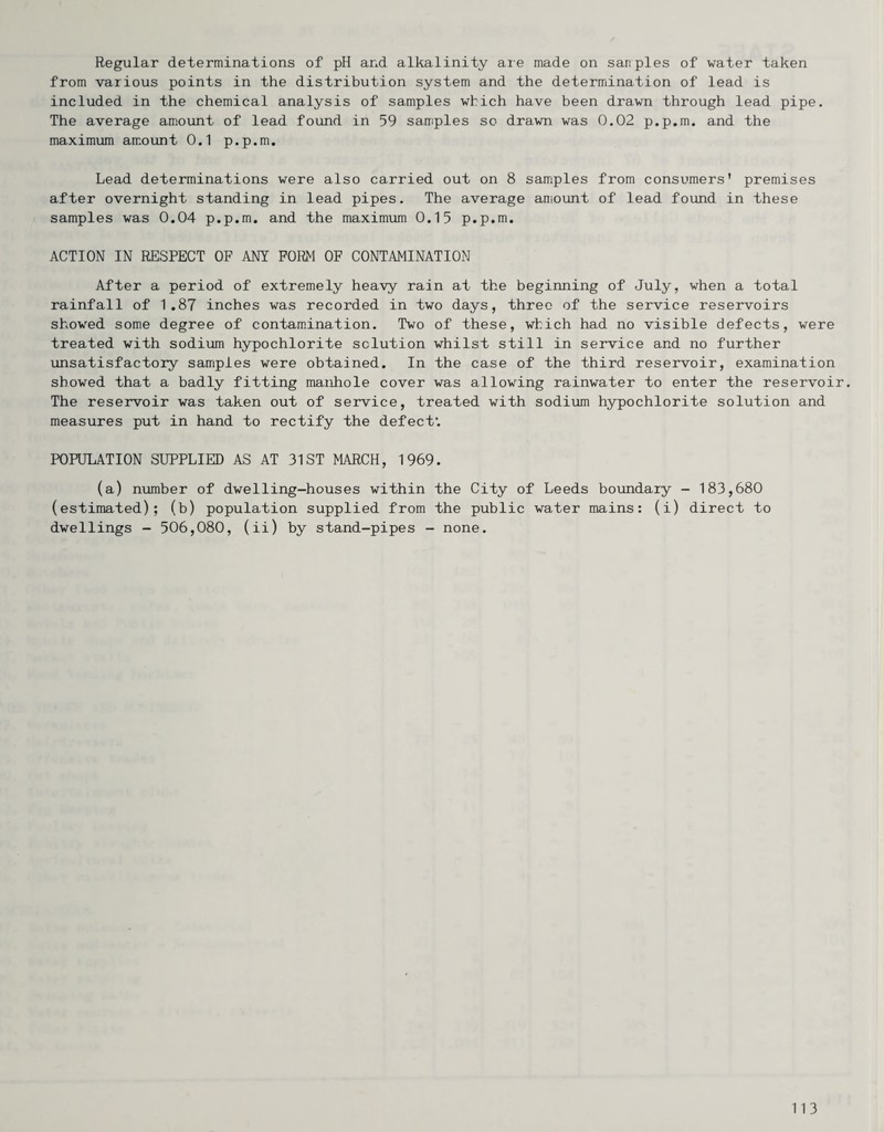 Regular determinations of pH and alkalinity aie made on sanples of water taken from various points in the distribution system and the determination of lead is included in the chemical analysis of samples which have been drawn through lead pipe. The average amount of lead foimd in 59 samples so drawn was 0.02 p.p.m. and the maximum amount 0.1 p.p.m. Lead determinations were also carried out on 8 samiples from consumers' premises after overnight standing in lead pipes. The average amount of lead found in these samples was 0.04 p.p.m. and the maximum 0.15 p.p.m. ACTION IN RESPECT OF ANY FORM OF CONTAMINATION After a period of extremely heavy rain at the beginning of July, when a total rainfall of 1,87 inches was recorded in two days, three of the service reservoirs showed some degree of contamination. Two of these, which had no visible defects, were treated with sodium hypochlorite solution whilst still in service and no further unsatisfactory samiples were obtained. In the case of the third reservoir, examination showed that a badly fitting manhole cover was allowing rainwater to enter the reservoir. The reservoir was taken out of service, treated with sodium hypochlorite solution and measures put in hand to rectify the defect’. POPULATION SUPPLIED AS AT 31 ST MARCH, 1969. (a) number of dwelling-houses within the City of Leeds boundary - 183,680 (estimated); (b) population supplied from the public water mains: (i) direct to dwellings - 506,080, (ii) by stand-pipes - none.